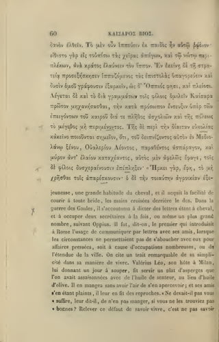 KAIZAP02 BI02.

60
ootvôv

AOelv.

1161TT0

Y^P

To

oov Îuttcueiv ix raioôç

(xlv

yeîpa; dt7TaY0)v, xai

cl; TOUTT^ao) T^tç

ainôi ^air*

-^v

t<j> vojtcj)

ttX^xwv, (Jvi xpotTo; IXauvciv tov ÎTrrov. *Ev Ixtivr; ci

•

iripi

tt) arp?.-

T£ia 7rpoa£^T^axy,(y£v tTTTraÇojxEvoç xi; ^TctCToXiç OraYopeueiv xai
oufflv 6u.ou Ypa^O'Jffiv i;apx£Îv,

AeYETai ùï xa xb 5ià

yP*^'!^*'^*'^^

-rrpwxov u.r|-/av7^aaaOai

ETTEiYOvxwv xou xatpou

xo

(jle'ye^Ôo;

Xavw ^£Vou

t7;v

,

O'.a

,

ff-/;u.£Îov,

Kai^apa

xaxi Trpoaojrov £vt£o;iv

^i, xou

àcyoXiwv xa xr;

7:o).eo)ç

£'!»/.OAtaÇ

oeittvi^ovxoç aoxov Iv Meoio-

TrapaOsvxo; àcrapavov,

,

y.i

àcpEXwç e^xys,

xoï;;

xaxa/Eavxoç, aùxoç

ôi cpiXoiç oucyepaivouîiv £7r£7:Xr;;£v*

[jl^v

£9^1» '^

«"HpxEi Y^p>

une grande habitude du cheval,

,

courir à toute bride

guerre des Gaules,
et à

il

,

les

Rome

pressées

,

soit

l'étendue de la ville.
cité
lui

l'on

Dans

le dos.

la

la fois,

un plus grand

premier qui introduisit

fut, dit-on, le

11

même

ou

lettres

avec ses amis

,

lorsque

ne permettaient pas de s'aboucher avec eux pour

les circonstances
affaires

acquit la facilité de

s'accoutuma à dicter des lettres étant à cheval,

communiquer par

l'usage de

il

mains croisées derrière

occuper deux secrétaires à

nombre, suivant Oppius.
à

et

I-*-^»

£;£-

/prjffôat xoTç (XTrapEcxouciv ô os xvjv xoiauxYjV (XYpoixiav

jeunesse

xwv

U7:£p

Tîjç ôi TTEpi x^,v oiaixav

OùaXEpiou Aeovxoç

txupov avx' eXaiou

xai -Xeio'71.

oiXoiç ÔjxiXeîv

'^'^'^

T£ 7rXr/Joç

u.^ TCEpiuLEVovxoç.

xaxEÎvo TTOtoîîvxai

ô' "OTTTrioç ^r.ci,

wç

à cause d'occupations nombreuses

On

cite

un

trait

,

ou do

remarquable de sa simpli-

dans sa manière de vivre. Valérius Léo, son hôte à Milan,

donnant un jour à souper,
avait assaisonnées avec

d'olive.

11

en mangea sans avoir

s'en étant plaints
« suffire,

de

,

il

leur en

fit

fit

servir

l'huile
l'air

un

plat d'asperges

que

de senteur, au lieu d'huile

de s'en apercevoir

des reproches.

leur dit-il, de n'en pas manger,

si

«

Ne

et ses

amis

devait-il pas vous

vous ne

bonnes? Relever ce défaut de savoir vivre,

j

les

c'est

trouviez pas

ne pas savoir

 