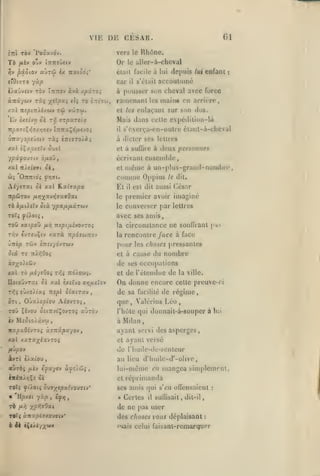,

,

,

,

,

VIE
ittl rb'J

Gl

vers le Rhône.

Or
auTw

,

DE CESAR.

'Pooavdv.

^v pocdiov

,

allcr-à-chcval

le

Ctail facile à lui de|>uis lui enfant

èx Tratôd^'

car

il

s'clail

:

accoutumé

i/aûy«(v TÔv Ïttttov àvà Apûroi

à pousser son cheval avec force

àTtâywy ràç x^^P^i

ramenant

*o ùtti^w,

tû vwtw.

xai izspi-nÀUOiv

Ev

*'»

èx<(vyi oi T!^

et

/t'jf

les

main« en arrière,

enla(,'ant

sur son dos.

Mais dans celte expédition-là

sTpctTsia

s'ccr(,a-en-oulre étant-à-cheval

lt/507£Ç>5a'x/!<7«v tTTTraÇd/xevo;

il

iTtx'jopt)Uv TSC5 ÎTrtffToAà;

à dicter ses lettres

ypâfQt7iv b/xQjf

écrivant ensemble,

xal

et

et à suflire à

même à un-plus-grand-nombre,
comme Oppius le dit.

de,

irAetoo't

deux personnes

AiytTcti Si xal JLochapv.

El

np&TQV

le

premier avoir imaginé

TO ô/xtieiv ûtà ypafxy.xTbiv

le

converser par lettres

Toli yi'ioiî,

avec ses amis,

yix>7;(av>jJKffO«t

csl dit aussi ('ésar

il

la
Ti^y évT«uÇiv

xarà wpojwrtsv

circonstance ne souffrant

la

rencontre /ace à face

pour

UTtèp TCiv tTtJf/dvTCUV

j)as

les choses pressantes

et à cause

du nombre

de ses occupations
Xxl TO

fJii'/iOoi Tr,i Ttd/SW'î.

IIo(oDyTat Si xai sxsïyo arjfieïov
T»5î

eùxoiiaî TTS^l Sixirv.-j

,

et

de l'étendue de

On donne encore
de sa

facilité

la ville.

cette preuve-ci

de régime,

on, Oùa/sptou AioyTOî,

que

TOÛ Çivou û£iTryi$oyT05 aùrov

l'hùlc qui donnait-à-SGuper à lui

iv

Mio to/âvu

,

Valcrius Léo

,

à Milan

nxpxOi-JTOi ctTjiipxyov

ayant servi des asperges

xal xaTa;^éxyTOi

et

/lû^oy

de rhuile-dc-scnleur
au lieu d'huilo-d'-olive,

àvTt c).xcou

auras

/*('''

ayant versé

e^ayrv

ècj?s).cii$

,

lui-même en mangea simplement,
et réprimanda

TOtî Ç>l/Otî SiJ7^tpx{yO)7U'

ses amis qui

m 'U/3xct yxp

»

TÔ

,

ty»j

u/î yr,r,70xi

Certes

il

s't'H

offensaient

suffisait

,

dit-il

de ne pas user

T«î« jtTtaacTxouaiv*

des choses vous déplaisant

6 Jè t^(>t/;^'jiiy

l'iais

:

celui faisanl-remarquor

:

 