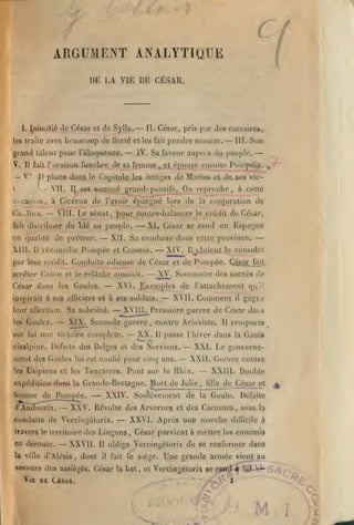 —

c
ARGUMENT ANALYTIQUE
VIE W, CÉSAR.

l)B .

I^mitié de César

I.

les Iraile

cl c!e Sylla.

Il

-

^''

—

César, pris

II.

fail

pendre

lY. Sa faveur

des corsaire»,

ji.n

eiibuilc.

—

place dans le Capilolc les imaL,'Cs de Marius cl de
II.

III.

Son

aupns du peuple.

funèbre de sa feiumç ^JCL^^^^use ensuite Ponipéip. ^

fait l'oraison
il

—

avoc beaucoup de liorlé cl les

grand lalcnl pour réloquoncc.
V.

/

Il 08t

nomnic grand-ponlift On reproche,

siis

'

vic-

à celle

icasion, à Ciccron de l'avoir é[)argné lors de la conjuration de

Caubua.

—

distribuer

£ait

Le sénat

VIII.

du

Ijlé

au peuple.

— XII.

on qualité de préteur.
Xlll.

Il

pour cgnlre-balanccr

,

Pompée

réconcilie

et

— XI, César

le crédit

se rend

de César,

en Espai;ne

—

Sa coiuiuilc dans celle province.

Crassus. — XIV.

H

oblicut le consulat

par leur crédit. Conduite odieuse de César cl de Pompée. CésarJV^il
arrêter C.ilon ri le

César dans

roMchc

—

Gaules.

les

— XV. Sommaire

aussilôt.

XVI. Kxcmples de rallacbemenl

ipspirait à ses ofliciers et à ses soldais.

leur alTection.

Gaules.

les

sur

lui

une

—

Sa sobriété.

— XVI

II.

—

XVII.

Comment

victoire complet»;.

— XX.

Il

menl des Gaules

lui est

confié pour cinq ans.

—

—

expédiiion djtn* la Grand(vDrclagne. Mort de Julie,

d'AnliKiorix.

— XXV.

—

XXIV. Soulèvement de

—

travers le u-rritoire des IJngons

U

— XXVII.

ville d'Alésia

,

Gaul»

la

XXIII. Double
lillc

de Cés ar e t

Gaule.

dont

11
il

XXVI. Après une marche
,

César parvient à mettre

j^

Défaite
la

dillicile à

les

ennemis

oblige Vercingétorix de se renfermer dans
fait

le siège.

secours des assiégés. César la bal

Vl£ DE CàSAR.

la

Le gouverne-

Révolte des Arvernes et des Carnules, sous

conduite de Vercingétorix.

en déroule.

dai.i

XXII. Guerre contre

Usipiens et les Tencteres. Pont sur le Rhin.

femme de Pompé e.

qu'il

remporle

Il

passe l'hiver dans

— XXI.

<!e

gagne

il

Première guerre de César

XIX. Seconde guerre, contre Ariovisle.

cisalpine. Défalle des Belges et dos Nerviens.

'e»

dos succès

,

et

Une grande armée

vient au

Vercingétorix se roa^ 4

^^'^

1

M

'

V^

 