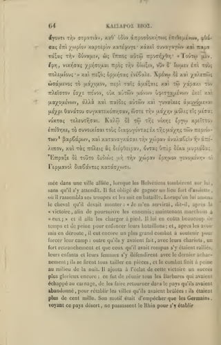 ,
,

KAIIAPOX DIOZ.

(A
dfyovTi

caç

orpatiiv, xaO' ooôv àTrpoaooy.rjo)^

t:?)v

iirl

2irtOe{xtva»v, ^Od[-

yo)p(ov xapTepôv y.axe^puYe* xàxeî auvaY*Y**^^ *^*^ irapi

w;

5uva(xiv,

Tot^a; T^^v

aÔTÔi irpoo-^yOrj' «Toutcj) (itv.

ittito;

^^r], viXTq<ja< ypr^<70|/,at Trpoç tyjv cioj;iv, vûv 5' to){X£v £7:1 toùç

7roX£u.iou;

•

u)(Ta(JL£voç

xai

TO

«

Xpovw

opa-z-^aç evtCaXc.

TreJ^ô;

tw

Taï; àaa;aiç xat

TTEpi

(/.dt/ijxov,

ce xat ya/^TrôJ;

/otpaxi tov

ttXeÎctov eG/£ TTc'vov, O'jx ajTojv U.OVOJV G^i7Taijt.evo)v exil

oXXà xat

f^.ayouLevojv,

uL£/pi

aùxwv

TraïOEç

OavaTOu cruyxaTExoTT/jaav, wcte

Ka/oj

TEXEUT^aai.

vuxTaç
ETTEÔriXE,

ci

Tto

XiTïOv,

r/;v (xayr,v jxoXi; Et;

xy;v

vi'xr,;

^pY^o

a£7a;

xpEÎTTOv

xwv

TTcp'ov-

yojpav àvaXaCeiv

r// à:T£-

TO ffuvoixiaat Tûoç oia^uYOVTa; Ix

Twv* ^apCàpiov, xat xaxavavxa^ai

^uvaixeç àu.uvou.£vai

xa'i

Tr,ç

xa'i

v7,ç {xa/r,?

xa xàç TcoXEtç a; SiÉ'^Ottpav, ovxaç u7T£p cÉxa ixupiàoa!;.

'Eupa^E

ùï xouxo OcOiwç

u.r,

xr,v

'/wpav £pr,u.ov 'fv/(ju.vrry

c-

TEpixavoi ôtaSavxsç xaxac^/toci.

mce dans une

ville alliée

sans qu'il s'y atlcndll.

où

il

« victoire

eux;

temps
rais

»

et

,

alin

cl

mil en bataille. Lorsqu'on
«

les

charger à

,

il

camp

:

;

que ceu

et

;

et, après les avoir

femmes

la nuit.

plus glorieux encore

Il

rompus

qu'il avait

s'y défendirent

se firent tous tailler en pièces

,

avec

et le

,

un

s'y étaient ralliés,
le

dernier achar-

combat

finit

à peine

ajouta à l'éclat de celte victoire un succès

ce fui de réunir tous les Barbares qui avaient

:

échappé au carnage, de

abandonné, pour

la

ennemis maintenant marchons à
pied. Il lui en coûta beaucoup de

outre qu'ils y avaient fait, avec leurs chariots

leurs enfants et leurs

au milieu de

arucua

eut encore un plus grand combat a soutenir pom*

retranchement

ils

lui

Je m'en servirai, dit-il, aprcs

de peine pour enfoncer leurs bataillons

en déroule

nement;

Ir.s

de poursuivre
alla les

il

lui

oblige de gagner un lieu fort d'asbieiu-

devait monter:

qu'il

forcer leur
fort

lorsque les Helvéliens tombèrent sur

rassembla ses troupes et

le cheval

«

,

Il fut

les faire

retourner dars

le

pays

qu'ils avaient

réiablir les villes qu'ils avaient brûlées

:

ils

élaieni

plus de cent mille. Son motif était d'empêcher que les Germains,

voyant ce pays désert

,

ne passassent

le

Rhin pour

s'y établir

 