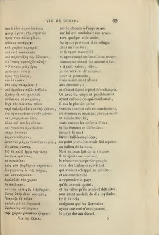 ,
,

,,

Viii

par

npôi Tiva
fOxtjoci

èni

le

sur

lui

xaTiyu7<v

ies

et là
et

Îttkoî -KponôxO*)

Nixïjjaç ymiy

cheval

luais

à

lui

:

maintenant allons
;

»

Or avec du temps

Xpdvcj èi xat j^a/ïTrcô^

et

/w chargea.

il

péniblement

ayanl enfoncé ce-qui-comballait

/jiû.-/^iixo-j

^7X• TÔV 1T/«ïffT0V TtOVOl'
TTïpl xaïçâ/iâÇaiî /.sùtû

il

yû.pu/.i.

,

aùrdiv ixovuv

eut le plus de peine

vers les chariots et le rclranchemenl,
les

hommes ne résistant pas eux

seuls

et combattant là

XK( /Ase^o/Acvbty excï,

à^>à xai

amené

et s'élantclancéà-pied

ip/xi^<rxi ttsÇo^ èvtox/â.

oltx vfitjxafiivbiv

fut

Ayant vaincu, dil-il,
je me servirai de celui-ci
pour la poursuite

'(tifltV

wffâ/iîvoî TÔ

be réfugia

ayant rassemblé

aux ennemis
xal

il

:

«

Xp^lOfiXl toûtw

vOv Û(

furt

ayant rani;é^en-bataillc sa troupe,

comme un

«ÙtùV

«yiij,

,

qui cunduisuil Sun armée

ayanl prévenus

xat £x«î TUva'/ayùv

«

65

chemin ù-l'impiovisie

dans un lieu

xa^Tjpdv*

xal -rrapxTâÇaç Ti^v Sdvx/JLVJ
ûjj

, ,

vers quel(|ue ville amie,

TrdAtv y^i/jv

•/^ùipîov

,

DE CESAK.

orpaxiàv

aùx(j> dcYûvxi TYjv

,

,

mais encore

Kx'iQti «UTCïJv

d'eux

les enfants

et les fennncs se

xat 7uvat/£i a,auvo/ji£vai

défondant

jusqu'à la mort
furent laillés-on-piéces

wîTf

rrjv fix-/_T^v

c({ /AC9a$

TtÀfiUT^aat

vuxraî.

Toi os xsùcô ïpv^
i7rCÛ>îXC

/x6)i.i

X^fÏTTOV

'^'*ii

vi/./;^

au point

il

,

le

combat avoir

fini

à-peino

au miUeu de la nuit.
Mais au beau fait de la victoire
en ajouta un meilleur,

réunir-en-corps-de-peuple
ceux des barbares survivant

le

TOÙç TÔiv

^xpQxpuv

ClXf)y6vTXÇ èx

nepiô-JTUJ

7r,i /JLXX'fii

,

qui avaient échappé au

xal xaravayxâjai

àvoiaêeîv

à reprendre

combat

et les contraindre

riv

ti^v

ànOinov

x^pxv

,

xài itdAetçàî StéfOnpx-j
o-^TXi ùnip otxa /xupiscôa^.
/cti

hTljOaçC Ot TOUTO

àcôlùi

fJLi)

le

pays

qu'ils avaient quitté,

ol r€p/j.X)iol

et les villes qu'ils avaient détruites,

tous étant au-delà de dix myriades.

Or

il

ht cela

craignant que les Germains

tiiaêâvT<> xaTâff;(ajji

ayant traversé /l'occupassent

T^» X^jpxv

le

'/ivOfiÀvrtV ipïifjiov.

Yl£

Uik

CisAR,

pays devenu désert.

 