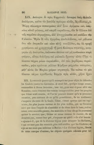 KAUApoz moi,

66
XIX.

Aiuxep'^v

Tepuavou; ovTiKpu^

0£ TCpb;

f/roXÉfxriTE, xaiTOi tov ^affiXta irpoTcpov
<ju(jt.|jLayov

'Pôi[i.Yi

TTîTrof/juivo;*

àÀX'

êukrvM

6icip

aÙTwv, *Apio€urrov
d^opT|Xûi xoi;

r,(7av

,

£v

trtciij-

xooiç auTOu yei^ovEç, xa xotipotî Trapaoovxoç, oux 5v looxovv

2'jr

toi; Tcapouffiv <xTp£u.T^a£iv, aXX* iTTiVEur^c^cûai xat xa(»fc^iv

t^

'Opwv

I^otXaTiav.

Twv

0701

xat ^pr,aaTi(7aw

ty; (jL£-:à

SExaiov Tayixa (xovov 7rapaXa€<i)v

ÔexaTOV

Mapiûu

o)v

TaYfJ'-st

yfitpoiv

7:pcG€£UTo«;

XIX. La seconde guerre
les

Gaulois contre les Germains.

Romains; mais

,

Il

,

et l'on

peu contents de ce

5*£3nr,

to

7rpb<;

ttoXîjjlioiç

,

'Ex toutou ib uiv
auTOV, /apiv

r/_£'.v

pour objet de défendre
temps avant,

avait fait, quelque

leur roi, pour ami et pour allie des

pour

c'étaient des voisins insupportables

que César avait soumis
,

<rrpaTr,Yo;.

eTTsa'i'E

Tuva-

Toùç fiapCapou; Tcopêu-

qu'il entreprit eut

reconnaître à iionie Arioviste

occasion

l::i

,

xivcuveuetv Trapà

[ay)

xpsiTTOci fxs'XXwv Ki[A6pwv |xa/£cOai

{xtqxc

auTo;

(xt^t'

,

Tpu^

or/;

ouTOJç àvdtvopwç xai (xaXaxw; l/ovta;* auTOç

,

aeaOai,

u><

Kai^apoç crpaTEia

IxiXeuaEV aTTievai xal

etç ixxXr,(iiav,

yvojjjirjV

viwv aùtôi çuvE;r,AOov,

èTTt'^avwv xai

/pY)COjjt.£voi

yaywv

ûè touç r,Y£jxova; aTrootiAicôvraç, xat aa).i(rrat

ne pouvait douter qu'à

qu'ils

possédaient

ils

,

les

la

peuple»

première

ne voulussent

s'emparer du reste de la Gaule. César, s'étant aperçu que ses capilaincs
suivi

,

les plus

que dans

jeunes surtout et les plus nobles

l'espoir

de s'enrichir et de vivre dans

taient celte nouvelle guerre, les

quitter le service;

devaient pas

,

qui ne l'avaient

,

assembla

que, lâches et mous

contre leur gré

,

le

luxe, redou-

et leur dit qu'ils

comme

s'exposer au péril

ils
:

«

pouvaient

étaient,

ils

ne

Je n^ai besoin

« ajouta-t-il, que de la dixième légion pour attaquer les Barbares,
a

qui ne sont pas des ennemis plus rcdjutablcs que les Cimbres; et

«je ne

me

crois pas inférieur à Marius. »

de cette marque d'estime,

Uii

La dixième

députa quelques

légion

ofllcier*

,

flallée

pour

lui

 