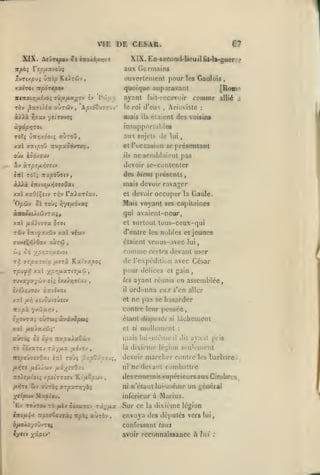,

,

,
,

,

,

,

,

VIE DE CESAR.
XIX.

e?

XIX. ED-seooD(l-licuil iU-Ia-guer:

Àeûrcysov Ô£ faoXifUfjct

-.'

aux Germains

itpbi ripjx'xvobç

xvrixpvç ùnip Ke).Tâiv

ouvertement pour les Gaulois

xxiroi Kpôrtpo»

quoique auparavant
ayant

TÔv j3aarti<a aÙTÛv

à»à

,

'A/sioCuîtov'

d'eux

le roi

mais

^5«v yjiTovfç

[Ronn

comme

fail-rcccvuir

ils

,

Ariovistc

allié

a

:

étaient dcsvofsinf

insupporUihles

à^àpr,roL

aux sujets de

aùroû,

ToTî ÛTiyjxdotç

lui

roccasiim se présentant

xal xatpoû TrapaôôvTOç,

et

oùx iod/ouv

ils

i»

devoir se-contenlcr

à.rpîfjLr,7etv

ne soniblaiiMit pas

in ro'i TTxpoûatv,

des biens présents

àXAà

mais devoir ravager

£Tt(vi/i>J7<ffOa(

et devoir

xal xaOî^stv Ti^v TxXixrlxv.
oi Toù»

OpCi-j

la Gaule.

qui avaienl-pcur,

XVOÙiiXtûtJTXif

et surtout

xal /iâ).{7Ta 570(
Tôiv îTTtyaviiiv xal

occuper

Mais voyant ses capitaines

ri'/t/x6'JXÇ

tous-ceux-qui

d'entre les nublos et jeunes

viuv

étaient vcnus-;ivec lui,

comme certes devant user
de l'expédiliun avec César

û; ô^ ypr,76ixt'^oi
rii 77pxz£ix /xirx KxÎ7xpoç
TpJff, xal ypr;fxX7t7/iy

pour délices

,

TUvayyycLiv £tj cxxAijffiav

,

les

è/îiiUTcv àziîvai

/al

/a;^

il

et

/tvouv£j£iv

et gain

ordonna eux s*cn aller
ne pas se hasarder

conlre leur pensée

T-xpi. yv'ji/z/jv

élsktïl

nopcitcizOxi

la

ijl6:^o-j ,

iTzl To'ji

^upZy.'.oJi,

nolsfj.ioii

ni

ifuXo'/ovv7ti
Ciffiy

xâpt»*

:

dit

ayant pris

léi;ion sculeinenl

fAtj ài/M.7ûJ 7x-^fj.x
,

.

ne devant combattre
» otaiillui-nième un ^CDécai

inférieur à Marius.

X^ipiM Mx]B(eu.

intfiY^ Tt^xcSrjxà» :tpbi «utôv

dixième

il

lâchement

des ennemis supéricursauxCinibr-

ypîirT07i "Kt'uo^wv

iv aÙTÔ; 7rpxrT//bi

£/ TOUTOU TÔ

si

devoir marcher conlie les barbare
ni

/l>5r£ flD/ùi-J /j.xyS7f)xi

/x>ÎTC

mullemont

mais lui-même

£< Ifrt -xxpxXuZit-j

70 oÏâxtoj Ticy/ta

disposés

cl si

/zl /uta/ax&j;'
KÙrrft;

,

ayant réunis en assemblée,

Sur cc

la

dixième légion

envoya des députés vers

lui

confessant tous
aYohp reconnaissance à lui

:

s,

 