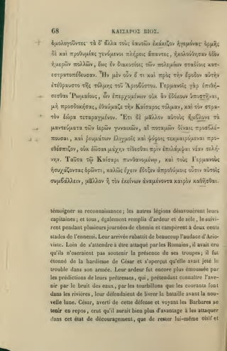 KAIÏAPOI blOÏ.

G8
xà

6|jLoXoYouvT£Ç

akXa toos tauTwv ixaxiCov f,Y*M^"Ç'

ù

oà xai 7rpoOu(x{aç Y^vc^fxevoi uX-z-peiç ôiTravTeç
^,aepiov ttoXXwv

,

h

fojç

Siaxo^iot;

twv

,

fjxoXouOyjTotv ocirt

TroXtjxiwv aT«6ioiç x«t-

aW)V

ilv (aIv ouv 8 ti xal irpoç r^jv T^ocov

effTpaxoTr^Seuoav.

^pH-^iC

£T£0pau(jTO TYjç ToX(xrjÇ TOo *Apioêu(rrou. Tep^xavoîç yôip crtOr,-

csaOai Pa)[xaiouç, wv ETrepyofxsvwv oux àv eooxouv JT:ocr7,/ai,
(xr)

TrpoaSoxTQffaç

TOv

fcopa T£TapaY(A£vov. 'Eti

(xavT£o(ji.aTa

irouaai

,

xwv Upcov

xal ^cufjiaTcov

eÔeairiCov, oux
vy)v.

âOaujxaCe ttjv Kaiaapoç ToXjxav, xa tov orpa-

,

Tauxa

iwaai

Y'J^^ii^ûv, aî Tcocaj/iov otvaiç 7:po<roA£-

jxà)(^rjv

^^cu^oc^ovxaç ôpwvxi,

xaXwç

ci>{jiêàX)v£iv, ixaXXov

-^

;

ij^<Kj»oiç

xiOficOai

et tous

,

Texjxaipoofivai rpo-

£7:iAa[A'}ai vgav ceXt,-

Ttp'iv

xai xoùç

,

r£p(xai»oo<

sy£iv eSoçev aTrpoOuaoïç oO^jiv aùxolç

xov Ixeivcov àvajxEvovxa xaipov xa6rja6ai.

témoigner sa reconoaissance;
capitaines

xa»

£Xiy|ji.oîç

Kaicocpt tcuv^vojxêvo)

xo)

auTouç r,u.Qov£ Ta

tï (xSXXov

les autres légions

désavouèrent leurs

éj^alement remplis d'ardeur et de zèle

le suivi-

,

rent pendant plusieurs journées de chemin et campèrent à deux cents
stades de l'ennemi. Leur arrivée rabattit de beaucoup l'audace d'Ariovisle.

Loin de s'attendre a être attaqué parles Romains

qu'ils

n'oseraient pas soutenir la présence de ses

,

il

avait cru

troupes;

il

étonné de la hardiesse de César et s'aperçut qu'elle avait jeté

fui
le

trouble dans son armée. Leur ardeur fut encore plus émoussée par
les prédictions

de leurs prêtresses

,

qui

,

prétendant connaître l'ave-

nir par le bruit des eaux, parles tourbillons

dans

les rivières

,

velle lune. César, averti

tenir

en repos

,

que

les

courants font

leur défendaient de livrer la bataille avant la nou-

de cette défense

et

vojant

les

Barbares se

crut qu'il aurait bien plus d'avantage à les attaquer

dans cet état de découragement, que de rester lui-même

oisif et

 