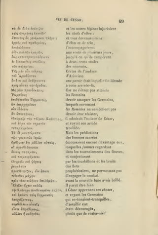 ,

,

VIE

DE CÉSAR.

69

et Ips niiiros légions înjurlnîpnt
les chefs rJVIIos

«TxvTeç ^è
bpufji

y.ctl

yt'JÔfxevoi ir^yj^ît;

icpoOvuixq,

:

et tous (Icvonus pleins

d'élnn et de zèle,

/'ncconipagrirrent

une route
Iw^ x«Te7r^xrorr<ôru»av
èv Stccy.OTtOli

TTZOtOtî

plusieurs jours,

«le

jusqu'à ce qu'ils rampèrent
à (Icux-cenls stades

des ennemis.
Tif; uèv ovv T0)u/;5

Toû AjOtoovjTOy
r,v 3

Tt xa? iTiOpuvzro

Certes de l'audaec
d'Ariovistc

une partie

(^tait

laquelle fut blessée

à cette arrivée-là.
M>î yàjO 7r^o?5o/.>Î7xj

Car ne
les

s'rtant pas attendu

Romains

^7rt9>{T£70xt Tepuxjo'i;,

devoir attaquer les Germains,

wv

lesquels survenant

l7rîi;;/oy.évwy

Jlomains ne semblaient pas

oux ê5d/0'jv

les

&v Û7ro5T/;vat,

devoir leur résister,
il

xxl

i'Jipx

TÔv Tzparbv

5s

son armée

troublée.

TtTSpXyixi'JOV.

Ta

admirait l'audace de César,

et voyait

/iavrrjuxTa

t5jv yuvat/sJv ?e^(ïiv

Mais

les prédictions

des femmes sacrées

émoussaient encore davantage eux,
«t 7r/307?/î7rOU73Ct
Jt'vaeç

TTOra^uûv,

lesquelles /tinmc* regardant

dans les tournoiements des lleuves,

xxl rt/u.xip6tifiXi.

et conjecturant

iXc/ixolq /.x '^ôfoiç

par les tourbillons ot

les bruits

des nota
prophétisaient, ne permettant pas

d'engager
irptv vîav Tïiiîvvjv è7t().â/A'^zt.

EJoÇîv V/tiv

y.xkSi^

le

combat

avant la nouvelle lune avoir brillé.
Il

parut être bien

rSf J^'xi.i'xpi TTuvOzvOjUivw raprît,

à César apprenant ces choses

xal ipûvTi Toùç rep/*avoù;

et

voyant

les

Germains

qui se-tnnaient-lranquilles

eux

ffy/i^i)»tv auToTç

d'assaillir

o-^tv à:Tpo9'j/xotç,

étant découragés

ttîXiov

plulùl que de rester^oisif

]^

xaO/;jOat

,

 