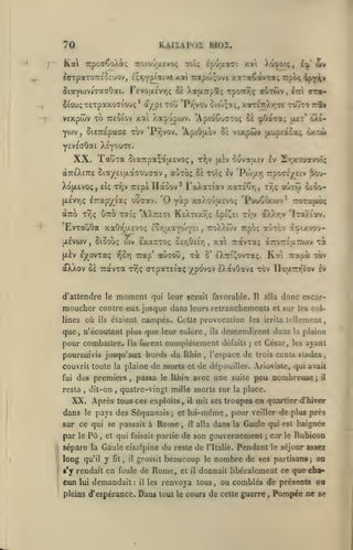 ,

70

KAJÏAPOÏ BIOZ.

^orpaTOTrtOEuov, içr,Y£i^aiva

/.al 7Mtpo!>;uvc

xotTaêavTa; rpôç àfpiv

$iaYO)viaaaOat. revojjLcvTjç 0£ XauTrpîç TpoTrrjç aùrÔiv, Iti ttbSiou; T£Tpaxoaiouç* à/pi tou *T*y]voo oio);»!;, xaT£itXr,7e touto ttî»
TTEOiov xai Xa.j/'jpojv. 'ApioCucTo; 21 çOatTa; (X£t' <ÎX(-

VExpwv TO

Pr,vov. 'Ap'.0'j.ov Zï vsxpwv jx'jptaio^ dxtù»

yojv, 5t£7r£paffc tov

YcVEaOat X^youTi.

XX. TauTa

StaTrpa^atxEvoç

a7r£Xi7:£ 5iay£i(jLa(70u<iav,
Xo(X£vo<;, eÎç x7]v TTcpi

,

t?)v (xiv

ouvaatv Iv 2rpcouT/oî<

aùxoç 5e toïç Iv 'Poiar, rpo7£/£iv ^ov-

ITaoov^ FaXa-ciav xaTsCr,,

Tr,ç aÙTui

oêoo-

ETrap/iaç ouaav. '0 yàp y.aXouixEvo; 'PouCtxwv^ TToraixoç

(xevTjç

aTTO TYjç U7T0 Tai; "AXttcTI HeXtixt)!; 6pi^£i ttjv àXXr.v 'iT^Àiav.

EvratiOa xaOïQUEVOç
ixÉvcov

-^ûY)

oXXov S& Travxa

,

où

ils

owtou, xà

Trap'

t9)ç

xa TTdtvTaç àTror£|X7:oiv

,

Rai

ô' eXTri^ovxaç.

"zk

Tiapot -mv

arpaxEiaç /povov IXdtvôave x6v XIou^iov Iv

moment

d'attendre le

moucher contre
que

ttoXXwv irpoç auTov aï»ixvo'j-

,

Siôoùç (bv ExasTOç o£y,0£tY)

,

{xèv EyTOVTaç

lines

Eor,tjLaYtoY£i

qui leur serait favorable.

eux. jusque

Il

alla

donc escar-

dans leurs retranchements et sur

les col-

étaient campés. Cette provocation les irrita tcUemenl

n'écoutant plus que leur colère

pour combattre^

Ils

ils

,

descendirent dans la plaine

furent complètement défaits

poursuivis jusqu'aux bords du Rhin

et

;

César, les ayant

l'espace de trois cents stades

,

couvrit toute la plaine de morts et de dépouilles. Arioviste, qui avait

des premiers, passa

fui

resta

dit-on

,

,

XX. Après
dans

le

^

î
f

le

pays des Séquanais

P6

,

Rhin avec une

tous ces exploits

sur ce qui se passait à

par

le

;

,

et

Rome

et qui faisait partie

il

fît,

il

grossit

l'y rendait en foule de

cun

lui

peu nombreuse

j il

mit ses troupes en quartier d'hiver

lui-même
il

,

alla

demandait:

pleins d'espérance.

il

beaucoup

Rome,

les

,

dans

pour
la

veiller

Gaule qui

de son gouvernement

sépare la Gaule cisalpine du reste de

long qu'il y

suite

quatre-vingt mille morts sur la place.

et

il

l'Italie.

le

est

baisée

carie Rubicon

;

Pendant

nombre de

de plus prés

le séjour assez

ses partisans; on

donnait libéralement ce que cha-

renvoya tous, ou comblés de présents ou

Dans tout

le

cours de cette guerre

,

Pompée ne

se

 