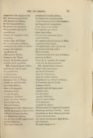 ,

,

,

IHB DE CESAH,
àya/AsvovTa ràv xatpov aùràiv*

T!

attendant roccasion d'eux.

Kt faisant des cscarniuuchos
Contre les rcinparls
sur

Hvyplxtvt xal TtapojÇuv*

il

Ios<|UL*Is

hauteurs,

les irrita et les excita

à coiiil>allre

/aTaCavTa;.

cl les

iU caiii|)uiout,

élaiil

par coK-re

descendus.

Or une

fuite éclatanlo

d'eux

ayant eu-lieu,
les

ayant poui"suivis jusqu'au Rhin

èni TîTpaxoyiouç araotouj,

à quatre-cents stades

zaT^Tri/îTS Trâv tojto tô tisoio-

il

vixpûv xal

de morts

xffipoi-i,

remplit toute celle j)lairie-là

de dépouilles.

et

Mais Ariuvistc
/'ayant prévenu avec
Sititépx7S t6v

traversa

Pc'Ov.

le

nombre des morts

El on dil

XX.

AiairpscÇi/ACvoç

le

avoir été

Ai-/ou7i ^c àpiQ/JÙ)v 'jiApCiv

tic iuit

XX. Ayant

TxDra,

peu d hommes,

Rhin.

fait

n)yriades.

ces choses

àTléÂtTCC /AÈV T^^y ciiJOiflfJ

SlX/HfJiX70-J73.V

qui devait hiverner

auras ôè j9ûuiô,u£vo5

,

César laissa son armée

mais lui-mèmc voulant

chez

rpo7£;^ctv ToT; £v

s'appliquer aux choses

Pw/x]l,

xaréêrj ei; Ty;v raJ.scrtscv

il

descendit dans

Car

Ttora/iO;

'lj.Xr,j

ÙtÔ

TSCÎ^

:toi>(i5«

de

îvTaGOa

la

i5r)fixyû-/-:i

^

Italie

Gauloise

S'élanlarrèlé

el les
soit

Ta ^< i^ni^ovrxi.

izxpx xltTOJ

,

gagnait-lc-peuple,
,

Ta

fiiv i/^avr*i ^o»j

lail

[soin ,
beaucoup arrivant vers lui
accordant ce dont chacun avail-bc-

xal àîioirijuLTiuv Ttavraj

nivTX

à lui.

au pied des Al|)es.

A/TTÎTt.

àçiixvou/uivwv icpbi aOrov,

K.ul 7ZX0X

,

la rivière

sépare l'autre

Ira/tKv

àirô Ti^5 K.eÀTtx/-s

K.xO»5/xîvoî

Rome

appelée Ruhicon

/aioû/iîvoî 'PouSi/wv
cotÇst Tr.v

(h;

Gaule

laquelle était de la province

inxpyiui

donnée

O yàp

la

d'autour du Pu

(ttqv) Ttepl Ilscbov,
ow<Tav TÂ5

les Sé(|uanais,

renvoyant tous

ajaul des présents déjà de

soit espérant.

Sk

El aussi duranl tout

lui

 