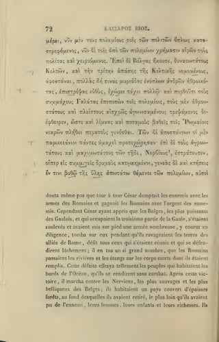 ,

KAtïAPOI BIOI,

72
(A^pct, vov (X£v

(jTpEOi^fxevoç

TO'j; TroAEijLiou; toïç

KsXtwv, xai
à'^Effxavai

,

T-Jjv

ttoAX^ç

TpiTTjV

Re^Yaç

àra(rr,<;

Tivaç {xupiao'x;

oy^

FaXaTaç

iTTirsçcov toï;

cTotTouç xa ttXeittou?

wcTE

éq>0£ip£V,

VEXpWV

^)oi;

xarot-

TtXt^OsI TTEpaTOUÇ

veaojxévou^,

Iv07r)i6>v otvopôiv r,Opoix'>7ro).).ô)'

Xa TTOpOot-Tl TOVÇ

7:o).£t/.ioi(;,

Toùç uiv 40&o'j-

aîcypwç aYwviTajxEvo'jç

xcti Xifxvotç

-roi»;

>jX0u«7e, êuvarorraT'yuç

Ke/tixt)!;

tv;;

TOfÇ, iTTlCTpE'j/aç eOOÙç, È/(op£l TOC'/El
(rj|X[/.ayou(;

7ro).tTÔiv

vuv 85 Toïç iîco TWV ro)v£|Ato)v y pi^ixaffiv atpwv

,

TToXîxaç xa yEipouiJLevoç. 'Ettêi c^
^

twv

TSE-I/aar/oç

ot-

xat 7roT0t|xoùç paOEÎç toï; 'Po)aaiot(;

YEVEsOàl.

Twv

0£ aTTOTTCCVTOlV OÎ U.£V

Tcapwxsdtvioi TTavTEç à{xotyEi TrpojEywpTjaav Iri oÈ touç àvpio)-

"t

u.aytaojTaTOUi; Ttov TTiOS, NEp^iouç*, ETTpaTS'jTEv

TotTouç xa
I

oiTTEp eÎç (T'Jt7.jxijeîç

ev Tivi

douta

pu6w

même

Spuuouç xaxwxTjfXEvot , yEVEotç 0£ xai xtt'ceiç

uXtjç aTTWTQtTw 6£(jt£voi

Tvjç

TWV

7roX£u.io)v

aùzoi

,

pas que tour à lour César domptait les ennemis avec

les

armes des Romains et gagnait les Romains avec l'argent des ennemis. Cependant César ayant appris que les Belges

,

les plus puissants

des Gaulois, et qui occupaient la troisième partie de la Gaule, s'étaient
soulevés et avaient mis sur pied une armée nombreuse
diligence

de

alliés

,

tomba sur eux pendant

Rome

défit tous

,

dirent lâchement;

il

ceux qui s'étaient réunis

en tua un

si

,

y courut en

qu'ils ravageaient les terres

et qui se

grand nombre, que

défen-

Romains

les

passaient les rivières et les étangs sur les corps morts dont

des

ils

étaient

remplis. Cette défaite effraya tellement les peuples qui habitaient les

bords de l'Océan
toire

,

il

belliqueux des
forêts,

,

qu'ils se rendirent sans

marcha contre
Belges

les
;

au fond desquelles

pu de l'ennemi

,

leurs

ils
ils

combat. Après cette vic-

Nerviens, les plus sauvages et

les plus

habitaient un pays couvert d'épaisses

avaient retiré,

femmes

.

le

plus loin qu'ils avaient

leurs enfants et leurs richesses.

Ils

 