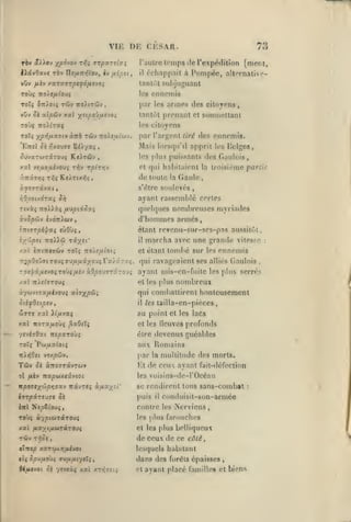 ,

,

,

,

vu:
rbv âyïo'j

yp6-J0)f rrji

Di:

aTpxrîi^;

liotvOave rèv Uo/xht^'ov,

h fxipn,

vuv flïv /aT(X9TpSf6nfJ0i

TÛv

noy.irâi'j

vûv ^t ac^ûv xxl ysipo!jiÂt'JOi

,

,

,

7a

lemps de l'expôdition [ment,

échappait à Pompée, alternaliNi^-

tantôt suhjuguanl
les

ToTî ÎTriotç

,

cksar.

l'autre
il

,

ennemis

par les armes des citoyens
tantôt prenant et soumettant
les citoyens

ToT; ypi^ixctijiv àitb

Tûv

Tiolsfxiu-j.

par l'argent

tiré

des ennemi*.

Mais lorsqu'il apprit
ôuvxTWTîcrouç KcAtûv

,

les plus puissants

h's lîelgcs,

des Gaulois,

et qui habitaient la troisième partie

de toute

la

Gaule

s'être soulevés
:^0/OO(XOTaç

ayant rassemblé certes

Jiô

Ttvàç TToiiàç fjijpiiSxi
ic-^opûv ivoTriwy

quelques nombreuses myriades

d'hommes armés,
étant reyenu-sur-ses-pas aussitôt

iyypn

•Koï€i riyst.'

/.%l iTrtTTfo'wv

roîî :to/£/Jtioti

il

marcha avec une grande vitesse
tombé sur les ennemis

et étant

r:2pQoï>9tTOtJi TO/jifxiyo>iT».j ÛT-jç,

qui ravageaient ses alliés Gaulois

Tori/âuevoîToùç/tèv àO^ouTTKTOu^

ayant rnis-en-fuile les plus serrés

ccywJtiXfiivovi at(TX/5Û;

qui combattirent honteusement

nombreux

el les plus

'HifdstptV

il

,

les lailla-en-pièces

'ijTJ /al yifjivxç

au point et

xal wora/xoùç ^aOîïç

et les lleuvcs

les lacs

profonds

être devenus guéables
roTç Pcâj^uaiotç
TrAniOci

vtup&v,

TsiJV ^î à7t07TâvTCiJ»
ot ftiv

nxpùix.iûvioi

aux F{omains
par

la

multitude des morts.

Ht de ceux ayant fait-défection
les voisins-dc-l'Océan

ftpoasyûpv}<Txv TrâvTCç à/4a;(îi

se rendirent tous sans-combat

hrpirtuvt

puis

Si

il

contre

conduisit-son-armée
les

Mervicns,

farouches

Toùç à'/ptuTârous

les plus

xal /*a/c/jiûJTâT0uç

et les plus belliqueux

Tiv

Trjûl

aXtXtp XSTCUXTJ^VOt

de ceux de ce côté
lesquels habitant

dans des forêts épaisses
6<^voc

oc yevcàf xai xT>;Tî(i

et

,

ayant placé familles et biens

:

,

:

 