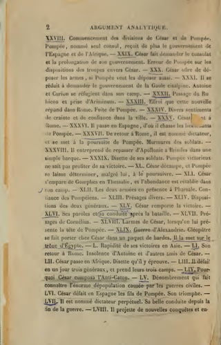 ARGUMEMT ANALYTIQUE.

2

X yiH. Commencement
Pompée, nommé

de» diviiioni de César et de

seul consul,

de plus

reçoit

Pornpé**.

gouvernemcDi de

le

l'Espagne et de l'Afrique.

— XXIX. César

et la prolongaliun de son

gouvernement. Erreur de l'umpée sur

dispositions des troupes envers César.

poser les armes,

Pompée

si

et

Curion se

dans son camp.

—

bicon et prise d'Arinjinum.

—

de crainte et de confiance dans

«iti

et

se met à

XXXVIII.

la

sait

se

11

XXXIj.

I*assagc

du Ru

— XXXIV. Divers Rcnliraents
— XXXV. César!
à
it

la ville.

[)asse

poursuite de Pompée.

il

il

chasse les
est

iieiit...iant«

nommé

Murmures des

dictateur,

soldais.

—

entreprend de repasser d'Apollonie à Brindes dans une

Il

simple barque.

ue

XWI.

Gaule cisalpine. Antoine

— XXXVl.
en Espagne, d'où
Pompée. — XXXVIl. De retour à Rome,
11

—

les

de dé-

otirc

XXXIII. EOrui que celle nouvelle

répand dans Rome. Fuite de Pompée.

Rome.

César

veut les déposer aussi.
la

rcfu;;ienl

dciiiandcr le consulat

— XXX.

gouvernement de

réduit à dctiiandcr le

fait

— XXXIX.

Disette de ses soldais.

pas profiler de sa victoire.

Pompée

viclorieux

— XL. César décampe, Pompée
— XLl. César
el

se laisse déterminer, malgré lui, à le poursuivre.

s'empare de Gomphes en Thessalie

^

son camp.

—

iiance des

Pompéiens.

XLll. Les deux armées en présence à Pharsale. Con-

des deux

tions

XLVl Ses
.

— XLIII.

César remporte

— XLVil L

— L.

— XL VIL
lui

—

Prépré-

Guerre d'Alexandrie. Cléopâlre
Il

la

Rapidiié de ses victoires en Asie.

Rome. Insolence d'Antoine

retour à

la victoire.

Larmes de César, lorsqu'on

— XLIX.

porter chez César dans un paquet de bardes.

d'Ëgjpte.

trdjae

— XLIV. Disposi-

paroles et(sa^conÏÏùit#'^prc8 la bataille.

sente la tête de Pompée.
fuit

Présages divers.

généraux. — XLV.

sages de Cornélius.

se

et l'abondance est rétablie dans

,

et d'autres

met

s urvie

— LL Son

amis de César.

—

LIL César passe en Afrique. Disette qu'il y éprouve. — LUI. il défaien un jour trois généraux et prend leurs trois camps. — .LIY. P our,

quoi César cua.pusa l'Anti-Caton.
connaître

LVL
tîn

de

11

Dénombrement

Fénorme dépopulation causée par

César défait en Espagne les

JjVIjU

— LV.

est

nommé

la guerre.

fils

qui fait

les guerres civiles.

de Pompée. Son triomphe.

—

—

dictateur perpétuel. Sa belle conduite depuis la

— LVIII.

11

projette de nouvelles conquêtes et en-

7

 