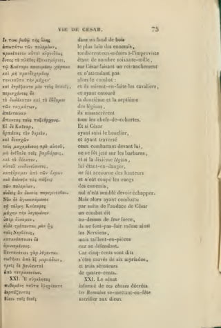 ,

,

,

,

,

,
,

VIK UK CKSAR,
dans un fonil de bois
plus loin des cnnoinia,

àjrWTCCTW TCJV TTO/e/iÛJV,

le

ir^oaiTreTOv «ùrol atyviôt'wç

lombcrcnlcux-iiKÎuicsà-rimprovisia

nombre soixante-mille

étant do

rû

ÏL,xi7apL noioufjiiwj^

Aoù

ftii

ydpXAX

combat

alors le

ij.iyr,-i'

mx èrp/'f avTO fxtv toùç

n'aUcndant pas

cl

nporoey^o/jLi'JCi

T>jv(xaÛTa rr,v

iTTTtîr;

cl

ils

:

mircnt-en-fuitc les cavaliers,

et

TO ôcjot/XTOv xal xà tSoO/iOV

,

sur (^ésar faisant un rclraQchcnient

ayant entouré

la

douzième

di's

légions

cl la

septième

,

massacrèrent

àiri/Tftvav

ils

aTtavraç toù^ raÇiacppçouç.

tous les chcfs-de-cohorlcs.

El ô( Kalva^,

El

ipitivxi Tov

ayant

0jpiQ'^

f

xal 5{ai7;(wv

et

TOÙÇ /i2;(OuévOU$ Ttpè aUTOÛ
/x-^

,

èvi6«>c T0Ï4 ^up&upotif

si

César
saisi le

bouclier,

ayant traversé

ceux comballant devant
ne se

lui

barbares

fût jeté sur les

dixième U'yion j

xal rà ocxxTOv

et si la

«ÙtOÛ XtVOUVïÛOVT^

lui

étanl-cn-daiiger,

ne

fût

,

tûv âx|0wv

xariSpa/xs-j aTrô

accourue des hauteurs

coupé

xal 5c^yOTfï TK» râÇsiç

et w'eùt

Tftiv itoXefjLibi-j

des ennemis

,

les rangs

0Ùô«($ àv doxocv; Trspr/îvcTÔat.

nul n'eût semblé devoir écliapper.

NOv

Mais alors ayant combattu

5è àywvtffâ/xwoi

T>} rd)./*/?
/ite(;^>]v

par suite de l'audace de César

K.atffapoç

un combat

Tiqv liyofxi-jfjv

!m'tp ôûva/Atv

,

oùdj rpiTToyTat

dit

au-dessus de leur force
/xi'i»

wj

ne font-pas-fuir

ils

même

ainsi

Nervicns,

les
xaTJtxÔTrTOufft oi

mais taillenl-cn-pièces

à/*uvo/xïvouç.

eujc se défendant.

Car cinq-cents sont

yàp ié/ovrai

IlevTaxdïtot
ffùiOrlvai àîtô

éÇ

ivjpi'XQ(tij

y

s'être sauvés

dits

de six myriades

rptTi oè ^ouirural

et trois sénateurs

iitô TjTpaAOTiwv.

de quatre-cents.

XXI. H

ffuyxJlyjTOÇ

XXI. Le sénat
informé de ces choses décréta
/fï

9J*iv TOF^ Oforj

Romains se-mctlaul-cn-féle

sacrilier

auv dieux

 