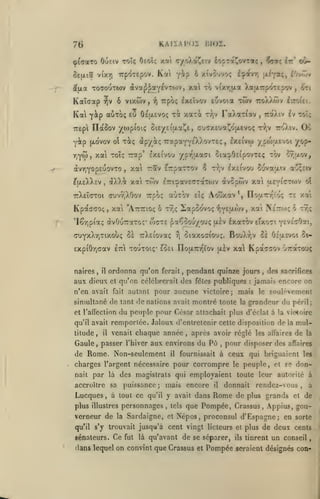 ,

KAIÏAPOÏ HI02.

76

ôejjLiôf

ÛtU-Ot

Trpoxepov. Kcti

v(y.y)

T0T0UT03V

à'J'X^^Oi-^i'^TO)^

Kaïdap ^v 6 vixôiv,
Kal Y^P
Tiepi

yip

a'J'fo;

yip

i

y

6 xivovvo;

XOl

TO

i^avTj jxÉYa;, £Ovrov

v(xr,jJLa ).a|X7:p''yTE p'JV

twv

Trpb; Ixtïvov euvoia

xati

eu OsaEVOç xi

tYjV

,

FaXaT^av

TraXiv £v toi;

,

IlàSov ywp(oi<; OiE/Etfxaî^e, cucxEuaJ^ô^i^voç rr.v roÀiv.

riç àp/iç TrapaYYS^^^'^^'EÇ

[xdvov o

>

euleXXcv

,

aXXi

,

xa rav Erparrov 8
xcti

7rX£Î(7Toi cnjvrjXOov

Kpaccoç

naires

,

il

etci

fait

a'j;£iv

(xlv

te xai

xat N'e'zw; 6 r^ç

*?iY£fJt-tov ,

éxaTOv eixo^i •{vUc^oUf

oiaxoffiouç. BouX'J'iV Se Oitxsvoi 5i-

rj

KpacGOv u7:aToo<

toutoiç* eoei TIofATcr^'iov jxèv xa

ferait,

pendant quinze jours
:

,

des sacrifices

jamais encore on

autant pour aucune victoire; mais le soulèvement

simultané de tant donations avait montré toute

la

du peuple pour César attachait plus

et l'affection

cuvaatv

no'xT-/(Vo!;

*,

qu'on célébrei-ait des fêtes publiques

et

n'en avait

Aouxiv

wcte ^a€$ou/ovç

ordonna qu'on

aux dieux

eîç

iapoovoç

t9;i;

Se TrXEiovaç

cjyy(.y-zixoh^

£xpi6r,aav

aijTov

TTpoç

'Iêr,pia? àvOuTTaroç*

t/;v Ixeivo'j

^u-ov,

l'7ri^av£<rraT0)v <Jv5pwv xai a£YiCTO)v ot

"AuTTioç ô

xot

,

twv

Où

Ixeivw y pojaEvoi yop-

TjYW, xai Toîç Trap' Ixeivou ypv^uLaat 5ia^0£ipcr;TEç tov
àvTjYopsuovTo

^1

tto/J.wv £vro(tt.

grandeur du péril;
d'éclat à la viotoire

qu'il avait

remportée. Jaloux d'entretenir cette disposition delà mul-

titude,

venait chaque année, après avoir réglé les affaires de la

il

Gaule, passer l'hiver aux en>-irons du Pu

de Rome. Non-seulement

il

,

fournissait à

pour disposer des

affaires

ceux qui briguaient

les

charges l'argent nécessaire pour corrompre le peuple, et se donnait par là des magistrats qui employaient

puissance; mais encore

accroître sa

plus illustres

qu'il s'y

toute leur autorité à

donnait

rendez-vous,

la

qu'il

Sardaigne, et Népos, proconsul d'Espagne; en sorte

trouvait jusqu'à cent vingt licteurs et plus de

sénateurs.

a

y avait dans Rome de plus grands et de
personnages, tels que Pompée, Crassus, Appius, gou-

Lucques, à tout ce
verneur de

il

Ce

fut

là qu'avant

de se séparer,

ils

tinrent

deux cents

un conseil

dans lequel on convint que Crassus et Pompée seraient désignés con-

 