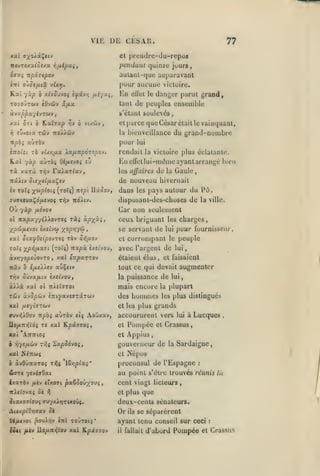 ,,

,, ,

,

,
,

VIE DE CESAR.

77

et prendre-du-repoa
pendant quinze juurs,

aulanl-quo auparavant
pour aucune vicluire.
K.al y-xp ô xl-jSjvoi ifivrj

/j-i'/xç,

En

effet le

danger parut grande
ensemble

tant de peuples
Ùj'XppX-/ivTbiV

s'étant soulevés,

,

TipOi

6 vi/.CàJ

ïiv

70 vUrifix Xa/xnpÔTipo-j.

-/ocp

rà xarà

parce que César était le vainquant,
bienveillance du grand-numbre

pour

«ÙtÔV

èTTocit

h.ut

et
la

/.A ûTt 6 L.xÏ9»p

awTÔî

OifJie-JOi

En ellellui-intîine ayant arrangé

£v

Fa^arfav,

tî^v

lui

rendait la victoire plus éclatante.

les affaires

de

bien

Gaule

la

de nouveau bivernait
iv roXç y^upioii (toïç)
7U<rx(vaÇo/ji.(vo( Tr,v

Où

mpi Uxooj, dans

ol iKocp'x-jyiXlovrti
•/^pûifMevoi è/cîvea

ràî àpy/xi

'/opwt<^

xal ô(a^O<(povTf$ rày

àvrjyoptûovTO
izxv

,

ceux briguant
se servant de

>

Sr^/iov

xxl iitpxTTQv

lui

tout ce qui devait
la puissance

de

odXx KXl

mais encore

la

K/SÏJTOt

Tûy xvQpûtv èmfaysffTecTcuv

des

xal fXi'/ivru-J

hommes

et les plus

Aouxxv,

xal Kp(X790{,

Uo/ATiyjVdç TC

peuple

le

avec l'argent de

TYiv ûûva/Aiv èxîtvou,

auv»jÀOoy npài xurbv tlç

pour fournisseur,

étaient élus, et faisaient

ijxeXXsv xv^tiv

ol

charges,

les
lui

corrompant

et

(roîî) tixpx cAiuo'j,

x^»j/jL5tffi

ville.

Car non seulement

yocp fjiovov

roîi

pays autour du Pô

les

disposanl-des-choses de la

nôÀiv.

plupart

les plus distingués

grands

accoururent vers

Pompée

et

augmenter

lui

lui

à Lucques

,

et Crassus,

xat 'AniTtoî

et Aj)pius,

h -nys/xùiv Tïii ï,xpS6voif

gouverneur de

xal NtTTWf

et

ô

àvôuTtaroî

ttjç

Itripixi

'

ôc

pxZSoûyoui

,

CTtl

TOJTOli*

{«<i /A(y Ilo/x7tTjVoy xal ïipd770J

que

deux-cents sénateurs.

Or

A(«xpiO>j7ay ôi
(^0J>ir;v

cent vingt licteurs
et plus

1^

j(axo7(ou{ ffu-/xJi»jTUOÛç.

l;<JUl«VOl

:

au point s'être trouves réunis lu

fiÀv «1X091

ir^kct'ovaf

Sardaigne

proconsul de l'Espagne

&<JTt ytvlaOxi

ixaràv

la

Népos

ils

se séparèrent

ayant tenu conseil sur ceci
il

fallait

d'abord

Pompée

et

:

Oassiis

 