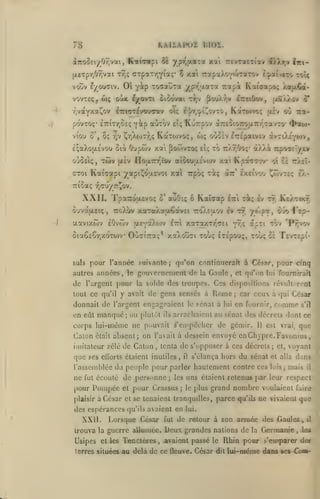 ,

HAliAlKJÏ blOÏ.

78

ypT,aaTa xai

iTro^Ei/Or.voti, K«i(Tapi 5È

TrevTotCTi'av i).),r,v lici-

(X£Tpr,09ivai Tr,; (XTpaTrjia;' 5 xai rcfpaXovoVraTov t^ai/eTo toI<

Oi Y^p ToaauTa ypy^aaT'a rapà Katcapo:;

voov £/ou(7iv.

vovTEÇ,

(i);

vîvaYXot^ov

oÙk

pôvTOç* £7riTr,8£(;
viou

o

oç

v

^^p

Kurpov

aCiTOv eÎç

Oupwv

àTTEÎiOTrouTr/^savTO'

wç oOoÈv
tU "^

y.ai [ioo)VTO<;

(aS/J^ov S*

KàTO)vo; «iv oO ira-

g'|/T,'^i!^ovTO,

^r,AoK7;<; KaTO)vo<;,

£;aXoij.£vou oià

pouAr^v Irtiûov,

ôiOovai Ty,v

if^ovTt

l7rtnT^vouTT«v ovç

/a}JL6a-

£7r£paiv£v iyzùJ.'(o)'*
à/7.à 7rpoa£ly£¥

Tr/.r/jo;'

xai Kpa<77ov*

oùû£i<;, T(ov [X£v ÏIoaTTr/tov aiôouac'vojv

aV

aroi Kaicapi yapi^oy.£voi xai Trpôç xàç

^ao>-

ot C£ ttÀsI-

Ixeivov ^wvTé:;

e).-

TTicaç rjcûyc.^ov.

XXIL
O'jvaaeiç
•j.avtxtov

Tpa7roa.£Vo;
roX'av

,

o'

Kaïcap l-i

auO:; o

xaTaXaoêavci TTOAEaov

eOvwv [XEyaXojv

-ri; iv tt;

ev tt, /««p», O-io f'Ep-

xaraxTr'^Ei y^i? af"i

ettI

Ôia6£Çr,xoTO)v OùaiTraç^ xaAoûai touç ETÉpouç,

suls

pour l'année suivante

autres années

,

le

de l'argent pour
tout ce qu'il

;

xol»; &£

on eût manqué; ou plutôt

la

Gaule

Cl qi/on lui foumrrail

,

ils

le

Rome

à

sénat à

;

lui

car ceux à qui César

11

,

il

s'élança hors

du sénat

l'assemblée du peuple pour parler hautement contre ces

ne fut écouté de personne

pour Pompée
César

et

;

les

pour Crassus

;

Lorsque César

fut

;

cl,

voyant

et alla
lois

;

dans

mais

il

uns étaient retenus par leur respect
le plus

grand nombre voulaient faire

et se tenaient tranqudles,

des espérances qu'ils avaient en

XXII.

que

est vrai,

tenta de s'opposer à ces décrets

,

ses elïorls étaient inutiles

plaisir à

s'il

arrachaient au sénat des décrets dont ce

absent; on l'avait à dessein envoyé en Chypre. Favonius,

imitateur zélé de Calon

que

comme

en fournir,

corps lui-même ne pouvait ^'empêcher de gémir.
était

T£VT£pi-

suide des troupes. Ces disposrtions révolt -n'Ot

y avait de gens sensés

donnait de l'argent engageaient

Calon

'Pîjvov

"^^"^

qu'on continucrart à César, pour cinq

gouvernement de
la

Ke/tixt-

parce

qu'ils

ne vivaient que

lui.

de retour à son armée des -Gaules ,

il

trouva la guerre allumée.

Deux grandes

Usipes et les Tenctères

avaient passé le Rhin pour s'emparer des

terres situées

,

au delà de ce ûeuve. César

nations de la Germanie

dit

,

les

lui-même dans ses Ccm-

 