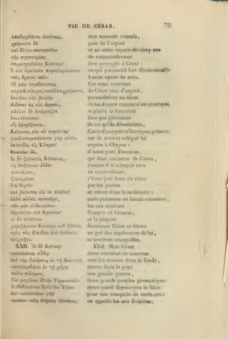 ,

,

,

,

,

'9

VIE DE CESAR.
éire

nommés

consuls

j)uis «le l'argonl

xat

Je commandement

tyIç irpurr^yioLi

ini/j.îrpr,07,jxi

Ka^^a^i*

<îlrc

xal i-fui-jero nxpxyoy^rxzoj

a

TOT»

prorn^cs à César

:

ce-qiii paraissait fort tléiaisonnaWr.

du aons.

à ociKX ayant

voûv.

t-^o)9t

un autro pspaco-de-clnq-ans

et

âAJ.Tjv TrtvTOtrr/av

Car ccu recevant

01 yùp ia/xSavûVTCfi

César tant d'argent

Tra^oàK.c/.tja|30iTOTauTax/'*5i'^*'^»

^''

érriiOov t/jv ^oj^v

persuadaient au sénat

âiùdyat

(ûç

oùx é^owi,

lie liéi

d(mnnr

comme

n'cnayanl-pa»,

et plutAi le forçaient

bien que gémissant

îTriTTévoutrav

de

xneSiQ-no/jLTtT^vavzo

car

altroj

yàp

ce.

qu'ils décrélafont,

Calon d'une part n'élanlpas-présent:

K.âTOjvo^ /xiv où Ttxpo-JZOïi'

ils

avaient relégué

exprès à Chypre

daulre part Favonius,

<fra&>vù>u ai.,

^»

qui était imitateur de Caton

Çl^wrVji KiT6Jv05,

^'''

û{ CTiJpatvcv oùJiv

comme

ïçaiOjUivou

s'étant jeté hors

otà

6'jpôiv

par

y.u.1

^O'Z-jroi «îç TÔ TrV?,Oai'

et criant

il

àiXà oùû«U Tfpo9sXye
/iiiv

les

,

«'avançait rien

en coiilrcdisant

Twv

lui

:

,

du sénat

portes

dans

la

multitude

:

mais personne ne faisait-attention

,

atooUjUivwv

les

uns révérant

P(»mp';e et Crassus;
oî 0£ 7r).eîïT0c

y^xpt^àixvjQi
Ttpbi

ràj

et la plupart

'E.u.i'sv.pi y.xl

Ç'5vtjj

è).7rtûa5 xTzb èxri'voy,

XXU.

XXII. 'O Se ILx-nup

Mais César

étant relmirné de

Tparrd/jLfivoî aZOf.^

îwl ràî Su-JXfietç èv

noXùv

au gré des espérances de lui,
8C tenaient-tranquilles.

rtirùyu^o'^f.

xaraist/xSâvît èv

favorisant César et vivant

rr,

ri} ILsXrix/),

trouve dans le pays

X'^P^

une grande guerre

Ttdie/xov

Jo /xr/âXwv iOvîiv Tip/MX-Jiy.cÔJ

ÛlxClSrjXOTWV 'Ipri TÔV

nouveau

vers les armées dans la Gaule

'Vi'i'JQ'J

lui xoToxTijjfi yf;i'
xaioufft TOÙ; éripouç Obciituç

,

deux grands peuples germanique;^
ayant passé depnis-pcu le Ilbm
pour une ccmqucle <le territoire :
OD appelle les uns UsipicDS.

,

 
