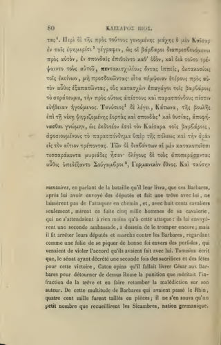 , ,

80

KAIiAl'OÏ DIOÏ.

Ta;*, Ilepi ùï

Trpo; toutou; Ycvo(X£vr,; (xa/r,ç 6 jxtv

Tr,<;

iv Taïç t'^rj(Aepi<7i'
Trpoç

y^YP*^^^>

flapCapoi OiaîrptcGeuôjxtvyj

^î

auT^v, £v dTcovoaîç ^ttiOoîvto xaO'

Toï; £X£iva)v

,

(x:^

TrpocSoxwvTa;* elTa

Tov aoOiç IçauaTwvTa;,

TO aTpaTEUjxa,

t'^v Trpo;

tovto Tpt-

dxTaxoaîoi;

ÎTTTreiç,

tc/ (x'j/eiav

xaTaoywv

ootwç

t9) vixr) ']/'/)cpi^O(X£vr,ç

yvojjxviv,

otiç

ÉTepou; Trpô; au»

^TraYoïYOi toî; flapCapoiç

à7:((7TOu; xai TrapaoTrdvoou; ttittiv

Tavuaioç* 5è

euTQOEiav :î)YOU{jL£voç.

vaaOai

6ocrv, )ca ôii

aÙTOu, iwvTaxiayiX{ou<; ^vTaç

«j^aiVTO TOViÇ

èià

<**Ç

Kalîap

KaTwva,

tt,ç

^ouX9;;

éopT^ç xal (nrovoiç* xai Ouciaç,

aTroç.-/;-

w; Ixûoteov

£(7t

Xe'Yei,

tov

KaiVapa

toï; ^apCapoi;

açooiou{jL£Vou(; to 7rapa(77ro'vor,ixa uTiÈp tTjÇ tto'Xeio; xai ty.v
eîç

tov aiTiov TpçTTOVTaç.

Twv

oà

oiaCàvTwv aï

(jiv

àiàv

xaTaxorel^rai

TEffoapaxovTa (jiupiaOEç vj-jav ôXi'youç oè touç aTrorEpà^avra^
auOi; UTTESÉçavTo 2o-JY*H"-^poi

*>

FEpjxavixov lOvo;.

Kai

Taurr.v

mentaires, en parlant de la bataille qu'il leur livra, que ces Barbare»,

après

lui

avoir envoyé des députes et

chemin

laissèrent pas de l'attaquer en

seulement, mirent en

,

fuite cinq mille

fait

et

une trêve avec

il fit

arrêter leurs députés et

comme une

folie

,

marcha contre

de se piquer de bonne

que, le sénat ayant décrété une seconde

pour cette

victoire

,

Caton opina

bares pour détourner de dessus

De

nombre que

:

ils lui

envoyè-

taillés

;

mais

Barbares, regardant

avec

lui.

,

qui

Tanusius écrit

des sacrifices et des fêles

César aux Bar-

punition que méritait l'in-

retomber

cette multitude de Barbares qui

quatre cent mille furent
petit

la

ne

cavalerie,

envers des perfides

foi
fait

fois

les

qu'il fallait livrer

Rome

fraction de la trêve et en faire

autem*.

sa

à dessein de le tromper encore

venaient de violer l'accord qu'ils avaient

,

avec huit cents cavaliers

,

hommes de

qui ne s'attendaient à rien moins qu'à cette attaque

rent une seconde ambassade

lui

en pièces;

la

malédiction sur son

avaient passé le Rhin
il

ne s'en sauva qu'un

recueillirent les Sicambres, nation germanique.

 