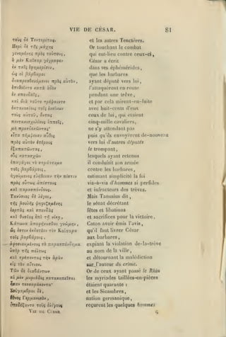 ,

,

,

,

VI K

,

,

DE CFSAR.

81

TOÙç Si TevTspiruç,

et les autres

Tenctrres.

Utp'i Si T-^ç H-^'A'^ii

Or touchant

le

'/îvoiilvr,/; Tcpbi

T0ÛT0U5,

combat

qui eul-Iieu contre ceux-ci,

Ô fiiv KxXaoïp yiypccft'J

César a écrit

iv TxTç ifrifxepifTtv,

dans ses éphéméridcs,

Ôjç ol ^'xptxpot.

que

cixnptaèivô/jLfJOi npbç aùrôv,

ayant député vers

éTTtôoïvTO

h

xarà

barbares

les

lui

/'alUujuèrent en route

qqqv

pendant une trêve,

aitojoxXi,

Xxl Six TOUTO rpi'llXlVTO

et

inzxtiovioif TOtî èxeivwv

avec huit-cents d'eux

Toùç auToO

ceux de

,

évraç

7rîvTax(»/(Atou{

t:r:reÎ5,

par cela mirent-cn-fuite

lui

ne

lira nl/x^six'j aZOïç

puis

r;u'ils

vers

lui

auTÔv héporji

iÇxrraràivTaç,

le

pas

s'y attendant

ft^ rr/oo(Toox6JvT«5*

itpbç

qui étaient

,

cinq-mille cavaliers,

envoyèrent de-nouveriu

d'autres disputés

trompant,

o-*î x3tTaff;^&jv

lesquels ayant retenus

iitx/x/ot t6 azpûzz>iix

il

roTç ^xpèxpoii

contre les barbares,

,

hyoii/j.svoi e-jr,Oiixv

trpOÇ

OUTWî

t^v

Tt^ffttv

àlTtffTOUÇ

xal ira^xffTTOvôou^.
Tavûfftoj ci /lyst,

armée

conduisit son

estimant simplicité
vis-à-vis

d'hommes

la foi
si

perfides

et infracteurs des trêves.

Mais Tanusius
le sénat

dit

décrétant

io/oràç xal ffTTovoàç

fêtes et libations

xxl Ouff/aç

cl sacrifices

Kârwva

èrrl

t/J vtx>j

àrTOp^vxffOai yvw/xijv

û( «ïTtv ^xooTiov Tov Ratorapa
Toîç ^xptûpoiç

yjitkp t7,ç

X:<1

ny.pxaTiovonax

TtdAîwç

TpéTTOVTXJ TïJV ScpxV

tli t6v a'Ttov.

Tûv

Sk Six&ivTOiV

ai /xcv /xuptdtoeç xaT«X07r«Tffai
nffav

la victoire,

aux barbares

,

àjJOffiou/xivouç TÔ

pour

Caton avoir émis l'avis,
qu'il faut livrer César

Tt77XpXK0VTX'

ïciyxfiZpoi Sk,
l6>oç Tc/D/xavuèv

expiant

au
et

la violation

nom de

détournant

la

mrj' auteur du

malédiction

crime.

Or de ceux ayant passé
les

le Rltin

myriades taillées-en-pièces

étaient quarante
et les

:

Sicambres,

nation germanique,

reçurent les quelques

Vie de Cisak

dc-la-trève

la ville,

hommes

 