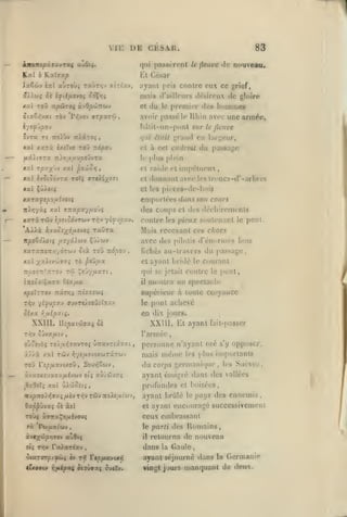 ,

,

,
,

,

,

,

,,

vu: DE CKSAK.

83

qui passèrent le fleuve de nouveau.

Kal

b

XaSùv

Rxîffap
ÈttI

Ll

aùroùj raÛTïjv aÎTt'xv,

C'I'sar

cu ce grief,

.lyanl pris contre

mais d'aillours «Irsiroux de gloire
xat ToO -rxpùroç

et

àvOp'jJTTW.»

îiaS/;vat ràv 'Px[vov arpxxo)

du

le

premier des

l)iiil-un-pont sur

îvra T« noïbv nXiroi
Kxl

xxrà

hiiinitios

avoir passé le Rhin avec une armée,

,

qui

ixiXvo toû 7cd|0ou

fleuve

lari;eur,

du passage

et à cet endroit
le

le

en

L*tait ;^'tand

plus plein

Kxl rpvy^b'j xal poJèôri

et raidc et inipctueux

*x èvÔlÔdvTX TOtÇ ffTSié/ÎTl

et

donnant avec

,

les troncs-d*-arbres

xal XûXqiç

et les piéces-dc-l»uis

XXTXfSpOfJiijOli

emporlécs ilaiisson cours

TrAi^yàç xal (TJtapayjnovs

des coups et des déchirements

xaràTWv îckgovtwv t^v yi:fjpx-j.
AXXx àvXOÎ'/^àlJiîJOi TXÛTX

contre les pieux soutenant

Mais recevant ces chocs

itpo&ôXoiç /iî'/âiwv Çj>wv

avec des

xaTaTttTt/jyÔTWV 5ià ToO Tzàpo-J

fichés au-travcrs

,

xal y^xXtv'Jjaxi tô psûfix
TTjOOJTrîTrTOv

T'^j

ÇeyyyuixTi

et

pilotis

ayant bridé

le

poni.

d'énormes bois

le

du passage,
courant

qui se jetait contre le pont,

montra un spectacle

înioitlaro OixfjLX

il

x^iïTTûv :zx7T,i

supérieur à toute cnoyauce

ixlsrictii

pont achevé

TT^V •/£J)U|CaV ffUVTt/.SOÛîÏTav

le

oixx r,ixipxii.

en dix jours.

WllI.
T^v

XXI II. Et ayant

U^paiûffKj ôè

fait-passer

l'armée

Sûva/jitv

opposer,

oJ?£vÔ5 ?o).,a>ÎTXVTOî ÛTr«vrty.r7.t

personne «'ayant osé

à//à xal Twv x;7e^uovtxwTâTwv

mais

ToO Tf^/jiavixou, Souï^Swv,

du corps

x-Jxnt.iMX<ix{xhwi etî aù/ôJvsî^

ayant émigré dans des vallées

j9a9îÎ5 xat ûX'jioît;

profondes et boisées,

irjpTTO/riffzç /ièv Ti^v Tûiv Ttoieaicjv,

ayant brûlé

ôxppûvjtç ôè àïl

et

Toùç iTrraÇo/xévouç

ceux embrassant

fà Puuatojy,

le parti

àv«5{<p)pifjaev

au9tç

il

rxoviv

èv ttJ rep;ttœvtx*;

iifiipxç ôcoûvaç ouclv.

les |>lus

gernjani(|ue

le

s'y

importants
,

les Suéve.^

pays des ennemis

ayant encouragé successivement
des Romains,

retourna de nouveau

la Gaule,
ayant séjourné dans la Germanie
vingt jours manquant de deux.

dans
•îiarcrpt^.;

même

 