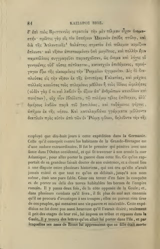 KAIÏAPOÏ niOZ.

R/f

Toùç lipcTTavoù; cTpaTEia t^,v }xèv -rOt/av eT/tv ivofioe-

5' i-Ki

ffTT^v rptoToç

Y«p

tov irsrAoxn^ ^ûxEotvov IréÇr)

eÎc;

?7rX£U(7£*

xai vr,aov

uro

à7Ti(7Tou(>.Évr,v

0'!»$'

ouoTjÇ 7:£7rXa(7Tai

xa

(jleyeOou;,

w;

iraixiroXXoK; (juyYpaÇt^'^i Trapacyovîcav,
YEvouLÊvyiç

xou-^ov

OaXaTTr.f; <TTpaTov ^TTt TroXeaov

Sii Tyjç 'ATXavTixr.ç*

«p.v

7roX).*J;v

ovoixa xat Xo^o; ou

xaTa(r/£Îv iTriOeaevoç

,

x«

aTo).<;),

Trpo'/^-

,

ECO) TYÎç oîxoufXEvrjÇ Trjv 'Po)ULai(iJv -/lYEU-oviorv. A<; oÈ oia-

Y^YEV

t^

irXEuaaç eîç

TaXaTiaç, xai u-a/aK

vr,aov Ix ty)? àvriTTEpaç

^ xouç

TToXXaïç xaxtoaaç tou; 7roX£[xio'j; (AaXXov

(ouôsv Y^p
'7r£vrjT0)V )

ôfi-vipouç

ô'

Ti xat XaSsIv ^v

ou/ oîov I6ouXeto,

,

tw

ttoXêu-w

Xaêwv Trapà tou SaTtXÉojç
T^ç

àTTv-pEV Ix

êia-jrXsïv Tupoç

vr^orou.

auTov

twv

employé que dix-huit jours

te^vO;;

Ir.ihry.vij

celte expédition dans la

à

d/./.

,

ixùXvni

*(p'xt.fj.i':ix

'Pwari çiXwv, SrjXouvxa

Iv

/.t'.

ç^opou:

xai xa^oj^Evoç

,

Kai xaTaXaa^avEi

cxTro

tSiouç oj.j«cXr,aa<

àvOpojrojv xotxo^ioiv

a;tov à::'

ttjv tt^?

Germanie.

Celle qu'il entreprit contre les habitants de la Grande-Bretagne est

d'une audace extraordinaire.
flotle

11

fut le

dans l'Océan occidental, et qui

Atlantique

pour

,

premier qui pénétra avec une
fit

aller porter la guerre

portait de sa grandeur faisait douter

,

qui ont cru qu'elle n'avait

jamais existé et que tout ce qu'on en débitait

et

était

une pure

fable.

Il

y passa deux

dans plusieurs combats
qu'il

fois,
qu'il

de

la

livra

,

il

prit

Gaule.

donc pas

y trouva des
lesquelles ses amis de

conquête

bornes de l'empire
la

Gaule; et.

;

elles

ne purent rien

et misérable. Celte

tirer

expé-

aussi heureuse qu'il l'aurait désiré; seulement

des otages de leur roi ,
11

faire la

plus de mal aux ennemis

fît

de ces peuples, qui menaient une vie pauvre

il

les

nom

jusqu'à son

côte opposée de

ne procura d'avantages à ses troupes

dition ne fut

,

César osa tenter d'en

de porter au delà des terres habitables

romain.

lie.

de son existence,

à ime dispute entre plusieurs historiens

même,

armée la mer
Ce qu'on rapet a donné lieu

traverser à son

dans cette

lui

imposa un

lettres

qu'on

Rome

lui

allait lui

tribut et repassa

porter dans

apprenaient que sa fîUe

l'île

dans
,

était

et

la

par

morte

 