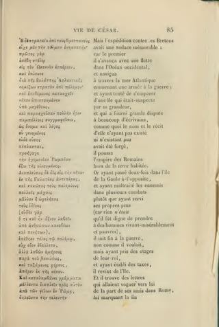 ,

,

,

,
,

VI K
'û SivTpxTtiu
tl/S

DE CKSAU.

i-ni roifil^fjîTTx-jo'vç

T^/XZV

Tr.V

fJiVJ

,
,

O-JO^aUlTTiV'

85

Mais l'cxpédilion conlre

.es

Bretoni

une audace luéiuorable

avait

npCJzoi '/àp
tTTïEirj ffTO'iùl

il

:

car le premier

TÔv ûxixvôv ij-nipioj

tli

xxl (n>eu7(
Six

arparov

xotii^(>iv

«Ttl

:i/.Z;

7r&/£aov*

llollc

navigua

et

Qx)xTTr,i S.r)x-j

Tr,i

s'avança avec une

dans l'Océan uccidenlal,

mer Allanii<|ue
emmenant une année a la guerre
à travers la

:

de s'emparer

et ayant tenté

qui élail-suspecte

v>;(jo« àTTtffTOu/xivïjy

d'une

ûrrô fieyiQoui

par sa gramieur,

xal Tcxpctaxo'Jvxv Ttoiiiîv £^tv

lie

grande dispute

et qui a fourni

à beaucoup d'écrivains,
&)( OVO/JLX

où

comme

X.XI Xo-jOi

d'elle

ycvoiJiivrii

quoi

nom

le

et le récit

n'ayant pas existé

pas

ouo't Q'J7r,Ç

ni N'existant

TTSTr/aarai

avait été forgé,

Trfovjyave

il

T/;v

r,yî{xoAxj ['uixxiuv

poussa

l'empire des Romains

hors de
Atxirieûffaç oè ol< «i{ ti^v v^tov
ix T5Ô>

ra/xTt«î

àvT<Trc|0X5,

XXt XXX'JilTXi TO'J»

noxiaïç
,uâ//ov

TOÙ{

7rO/£//.lOU5

plutôt que ayant servi

WjJ£/>{7aç

ses propres (jcns

(Ol'oUî

(car rien n'était

(oùûèv yàp
û Tt

xxl

r;v

uçtov ia6«ïv

àTTÔ àvOo'JiTzoj-j

inlOr,/.! TJ/oî

qu'il fût

digne de prendre

à des hommes

xxxooiuj

vivant-misérablcnient

et pauvres)

xxï nevyÎTWv),
-noA/itày

T(ii

0>X oTov iooi)).tTO

à^>à Aaêùv

Icne habitée.

dans plusicms combats

fxx'/^xiç
:^

la

Or ayant passé deux-fois dans l'ilc
de la Gaule à-l'oppositc,
et ayant maUrailé les ennemis

mit Gn à la guerre,

il

non comme

,

il

bfj.T^povi

itxfx Toû ^as-t/twî,

de leur

xal Taçâ^aevoj

et ayant établi

(fàp-ovi

iiVC7,p€v ix Ti^Ç V>5ffOU.

K.al xaTa>a/xSâvei

àn^

TOJy

fùbiv iv

il

ypx/MaxTX

fiO'j-ovTx ôiaTt/tcv Ttpèî

voulait,

mais ayant pris des otages

avTOv

'Pûfir,

roi

revint de

Et

il

des taxes,

l'Ile.

trouve des lettres

qui allaient voguer vers lui

de
lui

part de ses amis dans Rome.
marquant la fiu

la

i

 