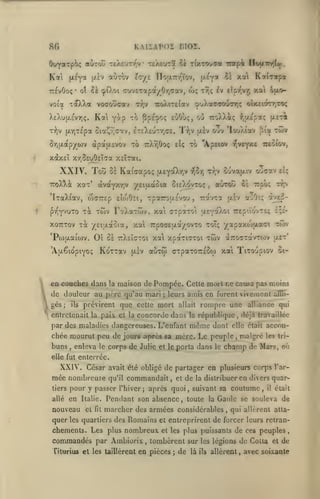 KAisAVOî moi.

fif)

Kal

(x^ya

otuTov

(i.£V

ïcr/z

nou.7r/''rov,

TTEvOoç* ot ?à cpO.ot axi^ixi^'i/^r^on^,

toXXa voaoucav

vota

Kat

XeXu[j!.£vyi(;.

xm

"^^

y^-*?

wç

tt;*;

to 7rXr,0oç

àpai/.£VOv

Kil^xpa

^v t^fr'vr, xa Ojxo-

£ÙOù;, où TcoXXi; ^^ul^nq

Pps?''-'*;

fXTjTc'pa Sia^vic'xv, eteXeut/jCE. T');v jxiv

Sriu,apjro)v

xai

^^

^j/uXacTOoTHc; oIxeiotTiTOç

•n:o)aT£iav

T7;v

(x^y''

ouv 'louÀîav

t.v:

[îici

twv

to "Apôiov 7;vcyx£ Tieoiov,

Etç

xaxEÎ xrjSsuOEÎTa XEÏTat.

XXIV.

Toîi Se

iroXXât xot'

Kaicapoç

(jleycO.TjV

iJ^otj

àvayxrjV yeiaccoux oieXovtoç

TraXiav, wcTTEp euoOii, Tparou-Evov

Twv FîtXaTÛjv, xai

pv^YvuTo Ta
xoTtTov

TOC "/EifjLaoïa,

'PojfjLai'oJv.

01

eo couches dans

la

'

j

ils

ctpotTOi aev^^'^i ttep'.Vovteç £;e-

yapaxojjxaci Ttov

twv aTTO^TcivTwv

aùxw (rxpaTOTTESw xai

[xiv

eiç

oe Ttpo; r/p^

airrou

TrpOdEi/.cx/ovTO toT;

ulet'

Tixo'jpiov ci-

maison de Pompée. Celle mort ne causa pas moins

de douleur au père qu'au mari
gés

,

ouaav

TravTa jxlv aoOtç a]^2-

û£ ttXeîctoi xai xpaxicxoi

KoTTav

'AtxêiopiYOç

x.a

,

Tr,v Sovafxiv

;

leurs amîs en furent vivemcnl

prévirent que celle mort allait rompre une

entretenait la paii cl la concorde dans la république

par des maladies dangereuses. L'enfant

môme

affli-

aTliance qui

déjà travaillée

,

elle claîl

accou-

chée mourut peu de jours après sa mère. Le peuple malgré

les tri-

dont

,

buns

,

enleva

le

corps de Julie et le porta dans le

champ de Mars, où

elle fut enterrée.

XXIV. César
mée nombreuse
tiers

allé

de partager en plusieurs corps

commandait,

et

de

la distribuer

l'ar-

en divers quar-

pour y passer l'hiver; après quoi, suivant sa coutume, il était
Italie. Pendant son absence
toute la Gaule se souleva de

en

nouveau
quer

avait été obligé
qu'il

,

el

fit

marcher des armées considérables, qui allèrent

les quartiers

atta-

des Romains et entreprirent de forcer leurs retran-

chements. Les plus nombreux

et les plus puissants

commandés par Ambiorix tombèrent
,

Titurius et les taillèrent en pièces

;

de

de ces peuples

,

sur les légions de Colla et de
là ils allèrent

,

avec soixante

 