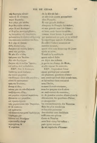,

DE CESAR.

VIF.

de

la fillo

or elle

87

de

lui

:

morte accouclianl

ci.iii

chez Pompé»'.

nxpà. Hofinritw.

Et une grrindc douleur
iiyt DouTriiVoi» «urèv
uÀygt. Sk

ol

s'P!)ipnra

,

K.a(ffapa*

ttoLÏ

St fÛ.Ol 9MnT9.p'Ji-/Qr,9V.'i

comme
ffolcTe^avvoTOÛTav rà «//«.

<l«'

Césnr

:

étant brisée la parenté

qui niaint«'nail en paix et en accord

malndc

répulilique

la

En-ellct

l'(Mif;u)t

d'ailleurs.

«o/it"eaM-nd

aussitôt mcturut,

cùflù{ ircXsxjTYiaSf

ajant vécru non beaucoup de jouri

:ro)iàç fifûpxi

iia.!^r',yxv ol)

aussi

et l('u^^ aniis fiuvnl lroul>lé8,

y

yu)affffoyff*j{ £y etp»îv>j x«lô//ovoiflt

TT^v

de pDiDpéc lui-même,

une grnnde

et

fÂtrù r-^y fir,Tipx.

après sa méi*c.

Tè ^èv

Toutefois

cri tt).^Ooç

^Ix TîJv or,ijûpy(^v
TÔ TTîoiov

v^vt'/xiv eiç

en

Xpnoj

dcjiit

des tribuns

la porta au

xx xîtrxt £xit x/;ûeuOîtora.

XXIV. ToO

multitude

la

ayant enloé Julie

io>lav

ocpv.iisvo'j Ti^v

champ de-Mars,

repose

et elle

là

cntorréo.

XXIV. Cependant César

cï Yixivxpoi

ayant partagé par nécessité

ûteidvTOç xttTi àvây>«y7v

on plusieurs quarliers-d'hiver
ri)v o'jvaixiv

oZcxv

fisyû).r,v

/joT}

,

auToû 0£ rpxno/xévov
Ttpôç TYjv

el

IzxÀÏav^

ficv

comme

rx tûv TalxrHiv

àveppî^yvuTO xjOiç

ri

yttixièitt

,

avait-coutume,

et

,

de grandes :irmées allant-çà-ct-là

détruisaient les quarliors-d'hiver,
et attaquaient

xat -npO'Jtuûyovro
rotç yv.pxx-oixxvi

il

lous les peuples des Gaulow
se soulevaient de-nouveau

,

xxi fiv/x/oi rrpxroX -rrtptXôvzt^
«Ç^KyTTTOv

était déjà nombrouse,
lui-même étant retourné

•vers l'Italie,

itarzsp ei'LOztf

icivra

son anuée qui

rûv

'PotpLxifuj.

les

retranchements

«les

'Romains,

nombreux

Oî Si TrietTroi

Mais

xal xpirtnrot

Cl les ydus puissants

les plus

ré5vàTt(WT3tvTwv/jteTi*A/io(dp£yaç

des révoltés avec Ambiorîx

5té^0«tp«v fiiv

taillfrenl-en-ptèces

Kérrxv kxI Ttroûptov

Cofta et Titnrius

7TpxT0TciSu avrâl"

avec

mptax^évrn

puis ayant entoure

l

uupis^vtv

ôi

letir

(ie six

cnnip lui-même

myriades d'hommes

:

 