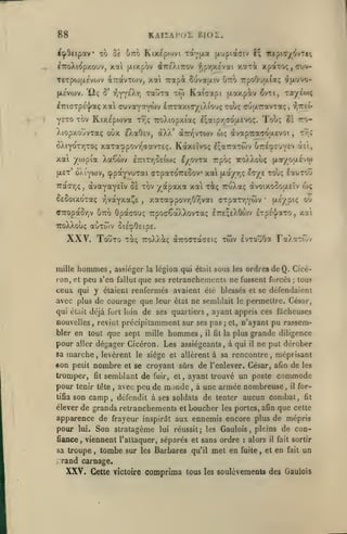 88

KAiiAi'or Bior.

^cj»Octpav xh ùt

Im

Ktx^pcovi xi-v^oi (xuptacriv î; icepioyivTef;

ÉTToXio'pxouv, xal (xixpôv dîTeXiTOV ^,p'/;y.£vat
TeTptij|X£vo)V aTTOtvTOJV,

xai Trapà Suvaatv Otto

7rpoO'jjj.(a; ^jx'jvo-

xaura tw Kotfaapi (xaxpiv ^vtt, Tr/éo);

p.c'vwv. 'liç 8' rjYYeXy)
£7ri(TTpev|;aç

xït^ xpaTo;,cvjv-

xal auvaYaywv lirTaxiffyiXiouç touç (yuixTravTaç,

ysTO Tov Kix£p(ova

Tooç

Trjç TroXiopxi'aç ^;aipr,7<Ju.£Voç.

).iopxo'jvTaç oOx e)vaO£V, àX// à7r/^vT0)v

wç

i?,Tret-

ro-

51

àvotpTraTO'XEvoi

Tr.î

,

6âiyot7)toç xaTa'ppovr'ffavT£<;. KàxEÎvoç èlan'xzoy/ Gtte^S'jvev àît,

xal yojpia Xaêwv

eyovxa rpoç xoÀXoiiç (ji«/ou£vo)

e7:ir/)8£ioj<;

cppayvuTai CFTpaTOTreSov xai [xa/r,ç It/e touç £auTotJ

|x£t' oÀiytov,

àvayaYEÎv Ss xov yapaxa xai xi; iruXaç àvoixocouEÎv wç

7raa*/)ç,

^EOoixoTaç r,votYxa^£

xaTacppovr,Oyjvai orpaTr.Ywv

,

u-s/piÇ ou

•

aTTopaSrjV ôtto Opaco-jç TrpocêaXXovTa; £T:£;eXOo)v IrpÉ-j/aro

xa't

,

TToXXoUÇ aOTCOV 5l£o0cip£.

XXV.
mille

TouTO T^ç

hommes

xwv

TToXXâcç àitocrcàcEK;

lvTa36of

FaXaTÔÎv

assiéger la légion qui était sous les ordrea de Q. Cicé-

,

ron, cl peu s'en fallut que ses retranchements ne fussent forcés

;

tous

ceux qui y étaient renfermés avaient élé blessés et se défendaient
avec plus de courage que leur état ne semblait le permettre. César,
qui était déjà fort loin de ses quartiers

nouvelles

bler en tout que sept mille

pour

hommes

marche levèrent le siège et
«on petit nombre et se croyant
sa

,

il fit

;

et,

n'ayant pu rassem-

la plus

fît

semblant de

fuir,

grande diligence
il

ne put dérober

allèrent à sa rencontre, méprisant

,

pour

ayant appris ces fiicheuses

dégager Cicéron. Les assiégeants, à qui

aller

tromper,

,

revint précipitamment sur ses pas

,

sûrs de l'enlever. César, afin de les

et

,

ayant trouvé un poste

m onde

commode

armée nombreuse il fortifia son camp
défendit à ses soldats de tenter aucun combat, fit
élever de grands retranchements et boucher les portes, afin que cette
tenir tête

,

avec peu de

,

à une

,

,

apparence de frayeur inspirât aux ennemis encore plus de mépris
pour lui. Son stratagème lui réussit; les Gaulois, pleins de confiance

,

viennent l'attaquer, séparés et sans ordre

sa troupe

,

tombe sur

les

:

alors

Barbares qu'il met en fuite

,

il

fait sortir

et en fait

un

;,Tand carnage.

XXV.

Cette Tictoire

comprima tous

les

soulèvemeots des Gaulois

 