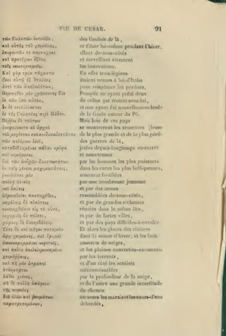 ,

,

,

,

,

,,

VIF.

TÛv raiaTûiv èvrauOa

dos Gaulois
cl

nXJTUyÔSS

Tî

,

,

DR CKSAR.

Kxt avrbi ToD yiifx&voi,
l-nifOlZ''M.I

,

91
rfe là

,

César lui-même pendant rhicr,

allant dc^-lous-cùlés
et surveillant

xarl TTjSOTî/'jJv oÇ/'jj;

vivement

les innovations.

Kxl yàp
>fxîv

Kn

Tpt'a ri'/fMxrx

«ùrii î?

trdis lésions

<'lT«'t

étaient venues à

lT«>^fa>

àvrl Twv à:Toiaii)dTwv

Pompée
èx

TÛV jno aÛTÔv

zr,(;

ru/.xrîui

lui

une ayant été nouvcllen>cnt-lev6.^
de la Gaule aut(jur du Pô.

mpl

Ilâoav.

Mais loin de ces pays

«p/at

se montrèrent les

Toù fxv/hroM xalxivûuvwoiTTir ou

TÛV Troiîuwv

en ayant pr(îlc deux

et

Tlôppu 0£ ro'JTWv
àve|)X(,'vovTO al

perdues,

les

de celles qui étaient sous

Iv Si v:o7jîl/flKTOy
ix

lui d'Italie

pour remplacer

de

la

dcs guerres de

£xjï,

X'xzxîit/.r^ixi-jxi TtûXxt xp'j'^x

semences

[leusc

plus grande et de la plus pcrilla

jetées depuis-longtemps en-secret
et

entretenues

honunes

oià Tciv àvopwv ouvxTtirrâTCiJv

par

£V TO'î 'jijS7l IXXj^lfiOiTXTOi.i

ilans les races les plus belliqueuses,

,

les

semences

les plus puissants

fort! liées

par une nombreuse jouiiono
et
àO/îOiïÛiïfft 7ravT«;^dOiv

fjLiyxyoïi ôè 7t/oJTOi5

auTÔ

îuv£vî;^0àlyiv etj tô
t(j;,^Uj5>'.rî

ci

7Td).£ffl

,

par des armes

rassemblées de-tous-côlés,
et

par de grandes richesses

réunies dans le
et

même

par de fortes

lieu,

villes,

y'Zp'xii 05 ou«,a6diotî.

et par des [)ays difliciles-à-envahir.

ToTî û£ xai Trâyot

Et alors

Ctpx ystfjiôivoi

,

Ttorapnû'j

y.xl cp-jULol

dans

la

les glaces

des rivières

saison d'hiver, et les bois

ànoxsxpjtxfjiéjoi vi^iTOc^

couverts de neiges,

xal Tttûix èratXtXifivMjfAivx

et les plaines

XiiH-xppoUf

par

xal

et d'un côté les sentiers

7t»j

pLtV

XTpXTtol

méconnaissables

xrixfixproi

^ûOct yiojoi
ttrî

et -xoIa-^

convertics-cn-marais

les torrents

par

Mxftix

et

la

profondeur de

la

neige,

de l'autre une grande incertitude

Tîjç TTOpe/aç

du chemin

f là c/câv k:c( |itu/K«CT«M

wtravers les marais et les cours-d'eau

Tia/Î X 7/3 J .T0/4Cl»»V ,

débordés

 