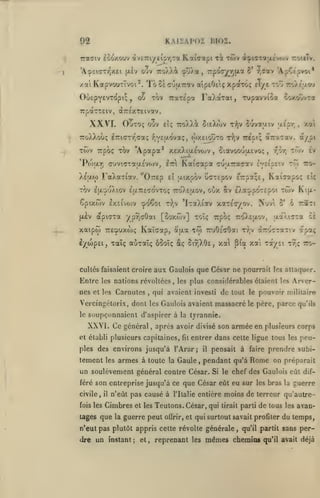 KAIIAPOÏ BI02.

92

racriv loo/touv «vETriy tipy,Ta

xai KapvouxTvoi*.
OuEpY£VT(^pi;

Tb 51 cutjiTrctv
Tov

ou

y

Kaiaapi xi

TÔiv dt^icrToijxivojv roiiîv.

aiptOetç xpaxo; Elye tov> ro/.cjxo'j

Fa/aTat, Tupavvioa ooxovvt»

TraTepa

TrpaTTeiv, «XTréxTEivotv.

XXVI. OuTo;

oov £Îç TToXXà 5ieX(ov

-nfjv

6uva;/iv

u-Ép*/;

a/pi

7ro)vXooç éTriaxr'fTaç f.vEaovaç, (oy.EiotÎTO t^,v Trépt; «Tra-rav.

TTpoç TOV 'A papa*

TCi)v

P(ou.r

(7uviarTa'/.£V(i)v,
'

•'

i

X£|X(o

xexXiijlsvojv

oiavooooEvoç

Kaicapa cuaTracav
r

Itti

£Î jxixpov

[xèv

cj/o€oi

t};v

apiaxa yp^aOai [ôoxwv] toÎs Trpbç

è'/biçeij Talç

'wv

tw
lit

Nuvi

xoO.Efxov,

èv

tto£•.;

TWV

D.0LZ>p6ziÇ>0'.

*lTaXiav xiziir/O'^.

xaipw TtE^uxwç KaÏGap, aaa

"/;v/i

CcTEpov îr.^ii, Kaî^apo;

TOV llJLOuXlOV EULTTECOVTOÇ 7ro'),£aOV, OOX Sv
êpixôiv £X£ivo)v

,

h/v.cv.i

I

i

FaXariav. "OrEp

,

xa

,

K'.jJL-

6

Tract

o*

aaXirra

Tfo TruOscOat r);v àro'cTaîiv

et

apaç

auTaïç ôooîç âç 5i9;X0î, xa pta xa Ta/si t7ç tto-

cullés faisaient croire

aux Gaulois que César ne pourrait

Entre

les nations révoltées

nes et

les

Carnules

,

les attaquer.

les plus considérables étaient les

Arer-

qui avaient investi de tout le pouvoir militaire

,

Vercingélorix, dont les Gaulois avaient massacré le père, parce qu'ils
le

soupçonnaient d'aspirer à

XXVI. Ce général après
,

la

tyrannie.

avoir divisé son

et établi plusieurs capitaines,

fit

entrer dans cette ligue tous les peu-

ples des environs jusqu'à l'Arar;

tement

les

armes à toute

la

Gaule

il

,

civile,
fois les

il

pensait à faire prendre subi-

pendant qu'a Rome on préparait

un soulèvement général contre César.
féré son entreprise jusqu'à ce

armée en plusieurs corps

Si le chef des Gaulois eût dif-

que César eût eu sur

les bras la

guerre

n'eût pas causé à l'Italie entière moins de terreur qu'autre-

Cimbres

et les

Teutons. César, qui

tirait parti

de tous

tages que la guerre peut oûrir, et qui surtout savait profiter

n'eut pas plutôt appris cette révolte générale

dre un instant

;

et

,

reprenant les

,

les

qu'il partit sans

mêmes chemins

avan-

du temps,
per-

qu'il avait déjà

 