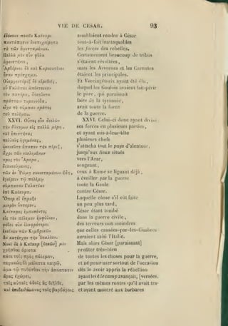 ,

,

VI K
iiôxoD'J itoiiXv

DE CKSAR.

Kaiixpt

scinhlîiicnt

rà

les /orctrj

TÔJv à^tTTX/jiévciJV.
orj-j

àf£l(JTr,/.îi

93
rendre à César

lout-à-fait inallafjuables

Itxv7xny.7iv xvsT:i/î{pr,rx

UoXXà. //îv

,

,

des rcljclles,

Certuinenient beaucoup de tribus

fûXx

s'élaient révolloes,

,

ApZip'joi Si xal KapvouTÏvot

mais

Arvcines

les

et les

Carnules

étaient les principales.

T^axv iTpôjyri/jix.

Oùi/syîvroptÇ et xlptdùi

Et Vercin;^éloi

ou Fx'jxzxi à-nixTStvxv

(hujuel les Gaulois avaient lait-péi

rcv Tzxripxy ^oxoDvra

le

ifpxrrsij rupxvvtoa,
tlyî

de

Ty)v Sitvxijiu

o'jv

/J^^P'Î

>

ir

tyrannie,

la

la

guerre.
(lelui-ci

donc ayant

divisé

ses forces en |)lusieurs parties,
cl

ayant mis-à-leur-tèle

plusieurs chefs

iro).)oùî r,-jt{j.6-ixq

t^v

fcjxstoÛTO KTraffxv

de

XXVI.

5teiwv

Ttoi^à

ei<;

,

père, qui paraissait

fair»^

ToD 7ro)«,uou.

XXVI. OuTOj

ayant élé élu

avait toute la force

xpiroi

iv/xTfxv

t'o

ix

Tripi^

,

s'attacha tout le pays d'alentour,

ôixP'' "^^'^

nexip.hù)v

jusqu'aux lieux situés

T^pOi TGV

Kp'jpx

vers l'Arar,

,

songeant

Jtavooyujvoi,

Home

ceux à

9vp.TtX7X'j
iirl

£1

contre César.

Laquelle chose

tTrpxÇe

flUpà.) U7T!pQV

un peu

,

dans

r€i'i

âv nxriiyo'i
Nuvi ûà

/i£v

saisi l'Italie.

Mais alors César [paraissant]
profiler très-bien

XpTQaOai ôpiata

nepuxài; Ô£

guerre civile,

la

auraient

IraXtav.

K.xlaxp [ûoxôiv]

Kàaixoî; Tipô;

TiôXe^iov,

{ià).icrxa xaiptô,

de toutes
et

ayant levé
ôir^XOe,

%a iKiteifàuËvo; tolç ^apodipoi;

par
et

choses pour

avoir appris

dès

dpa; txiôpei,
ajtaî; ô5oî; â;

les

la

guerre,

né pour UA'er surtout de rocca>ioii

â;jLx Ttô iTv6é(j6ai ttiv àiïoa'ca'Tiv

•cotïç

eût faite

que celles causécs-par-les-Cimbrcs

Ki/iêptxwv
ty)^

s'il

tard

des terreurs non moindres

O'jx i'/.xfp6Tipoi

huthtàv

|)lus

César étant tombé

'E.xivxpoi i/jLTîSvovroi

foZoï

,

toute la Gaule

rxXxriuv

ïixhxpx.

'ÛTzep

se liguant déjà

à éveiller parla guerre

lys(p:i'j T'ô 7roié/x«

le

les

/e

la

rébellion

camp avançait,

m»lmes routes

(ju'il

[versées,

avait tra-

ayant montré aux barbares

 