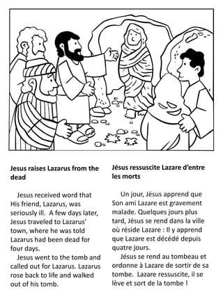 Jesus raises Lazarus from the
dead
Jesus received word that
His friend, Lazarus, was
seriously ill. A few days later,
Jesus traveled to Lazarus’
town, where he was told
Lazarus had been dead for
four days.
Jesus went to the tomb and
called out for Lazarus. Lazarus
rose back to life and walked
out of his tomb.
Jésus ressuscite Lazare d’entre
les morts
Un jour, Jésus apprend que
Son ami Lazare est gravement
malade. Quelques jours plus
tard, Jésus se rend dans la ville
où réside Lazare : Il y apprend
que Lazare est décédé depuis
quatre jours.
Jésus se rend au tombeau et
ordonne à Lazare de sortir de sa
tombe. Lazare ressuscite, il se
lève et sort de la tombe !
 