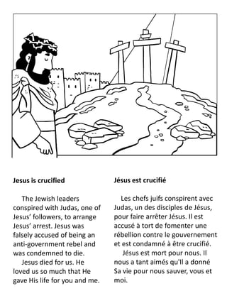 Jesus is crucified
The Jewish leaders
conspired with Judas, one of
Jesus’ followers, to arrange
Jesus’ arrest. Jesus was
falsely accused of being an
anti-government rebel and
was condemned to die.
Jesus died for us. He
loved us so much that He
gave His life for you and me.
Jésus est crucifié
Les chefs juifs conspirent avec
Judas, un des disciples de Jésus,
pour faire arrêter Jésus. Il est
accusé à tort de fomenter une
rébellion contre le gouvernement
et est condamné à être crucifié.
Jésus est mort pour nous. Il
nous a tant aimés qu'Il a donné
Sa vie pour nous sauver, vous et
moi.
 