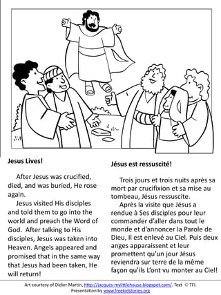 Jesus Lives!
After Jesus was crucified,
died, and was buried, He rose
again.
Jesus visited His disciples
and told them to go into the
world and preach the Word of
God. After talking to His
disciples, Jesus was taken into
Heaven. Angels appeared and
promised that in the same way
that Jesus had been taken, He
will return!
Jésus est ressuscité!
Trois jours et trois nuits après sa
mort par crucifixion et sa mise au
tombeau, Jésus ressuscite.
Après la visite que Jésus a
rendue à Ses disciples pour leur
commander d’aller dans tout le
monde et d’annoncer la Parole de
Dieu, Il est enlevé au Ciel. Puis deux
anges apparaissent et leur
promettent qu’un jour Jésus
reviendra sur terre de la même
façon qu’ils L’ont vu monter au Ciel!
Art courtesy of Didier Martin, http://jacques-mylittlehouse.blogspot.com/. Text  TFI.
Presentation by www.freekidstories.org
 