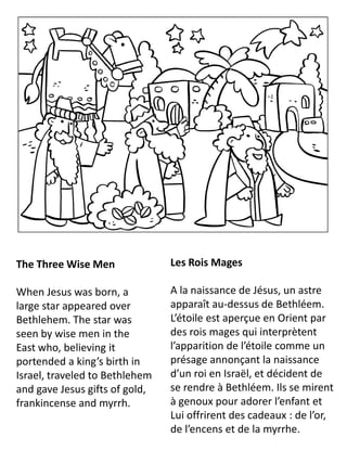 The Three Wise Men
When Jesus was born, a
large star appeared over
Bethlehem. The star was
seen by wise men in the
East who, believing it
portended a king’s birth in
Israel, traveled to Bethlehem
and gave Jesus gifts of gold,
frankincense and myrrh.
Les Rois Mages
A la naissance de Jésus, un astre
apparaît au-dessus de Bethléem.
L’étoile est aperçue en Orient par
des rois mages qui interprètent
l’apparition de l’étoile comme un
présage annonçant la naissance
d’un roi en Israël, et décident de
se rendre à Bethléem. Ils se mirent
à genoux pour adorer l’enfant et
Lui offrirent des cadeaux : de l’or,
de l’encens et de la myrrhe.
 
