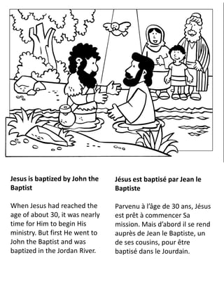 Jesus is baptized by John the
Baptist
When Jesus had reached the
age of about 30, it was nearly
time for Him to begin His
ministry. But first He went to
John the Baptist and was
baptized in the Jordan River.
Jésus est baptisé par Jean le
Baptiste
Parvenu à l’âge de 30 ans, Jésus
est prêt à commencer Sa
mission. Mais d’abord il se rend
auprès de Jean le Baptiste, un
de ses cousins, pour être
baptisé dans le Jourdain.
 
