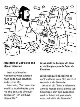 Jesus talks of God’s love and
plan of salvation
Jesus explained to
Nicodemus what a person
must do to have salvation
and eternal life.
Jesus said, “God loves the
world so much that He gave
His only Son, and whoever
believes in Him will have
eternal life.”
Jésus parle de l’amour de Dieu
et de Son plan pour le Salut de
l’homme
Jésus explique à Nicodème ce
qu’il faut faire pour être sauvé et
recevoir la vie éternelle.
Jésus lui dit, "Dieu a tellement
aimé le monde qu'il a donné son
Fils unique, afin que quiconque
croit en lui ne soit pas perdu
mais qu'il ait la vie éternelle."
 