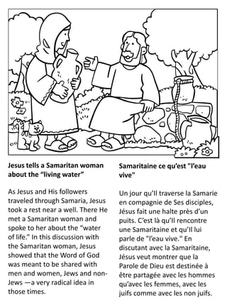 Jesus tells a Samaritan woman
about the “living water”
As Jesus and His followers
traveled through Samaria, Jesus
took a rest near a well. There He
met a Samaritan woman and
spoke to her about the “water
of life.” In this discussion with
the Samaritan woman, Jesus
showed that the Word of God
was meant to be shared with
men and women, Jews and non-
Jews —a very radical idea in
those times.
Jésus explique à une
Samaritaine ce qu’est "l’eau
vive"
Un jour qu’Il traverse la Samarie
en compagnie de Ses disciples,
Jésus fait une halte près d’un
puits. C’est là qu’Il rencontre
une Samaritaine et qu’Il lui
parle de "l’eau vive." En
discutant avec la Samaritaine,
Jésus veut montrer que la
Parole de Dieu est destinée à
être partagée avec les hommes
qu’avec les femmes, avec les
juifs comme avec les non juifs.
 