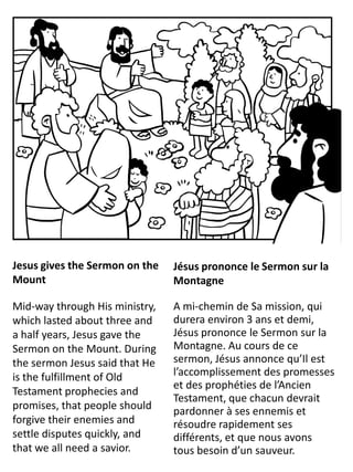 u
Jesus gives the Sermon on the
Mount
Mid-way through His ministry,
which lasted about three and
a half years, Jesus gave the
Sermon on the Mount. During
the sermon Jesus said that He
is the fulfillment of Old
Testament prophecies and
promises, that people should
forgive their enemies and
settle disputes quickly, and
that we all need a savior.
Jésus prononce le Sermon sur la
Montagne
A mi-chemin de Sa mission, qui
durera environ 3 ans et demi,
Jésus prononce le Sermon sur la
Montagne. Au cours de ce
sermon, Jésus annonce qu’Il est
l’accomplissement des promesses
et des prophéties de l’Ancien
Testament, que chacun devrait
pardonner à ses ennemis et
résoudre rapidement ses
différents, et que nous avons
tous besoin d’un sauveur.
 