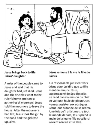 Jesus brings back to life
Jairus’ daughter
A ruler of the people came to
Jesus and said that his
daughter had just died. Jesus
and His disciples went to the
ruler’s home and saw a
gathering of mourners. Jesus
told the mourners to leave the
house. After the mourners
had left, Jesus took the girl by
the hand and the girl rose
up, alive.
Jésus ramène à la vie la fille de
Jaïrus
Un responsable juif vient vers
Jésus pour Lui dire que sa fille
vient de mourir. Jésus,
accompagné de Ses disciples,
se rend dans la maison du chef
et voit une foule de pleureuses
venues assister aux obsèques.
Jésus leur ordonne de se retirer.
Une fois qu’Il a fait mettre tout
le monde dehors, Jésus prend la
main de la jeune fille et celle-ci
revient à la vie et se lève.
 