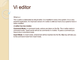Vi editor
What is vi
The vi editor is elaborated as visual editor. It is installed in every Unix system. It is a very
powerful application. An improved version of vi editor is vim but most Linux systems have vi
editor installed.
vi editor has two modes:
Command Mode: In command mode, actions are taken on the file. The vi editor starts in
command mode. Typed words will act as commands in vi editor. To pass a command you
have to be in command mode.
Insert Mode: In insert mode, entered text will be inserted into the file. Esc key will take you
to the command mode from insert mode.
 