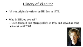 History of Vi editor
 Vi was originally written by Bill Joy in 1976.
 Who is Bill Joy you ask?
- He co-founded Sun Microsystems in 1982 and served as chief
scientist until 2003.
 