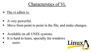 Characterstics of Vi.
 A very powerful.
 Move from point to point in the file, and make changes.
 Available on all UNIX systems.
 It is hard to learn, specially for windows
 users.
 The vi editor is:
 