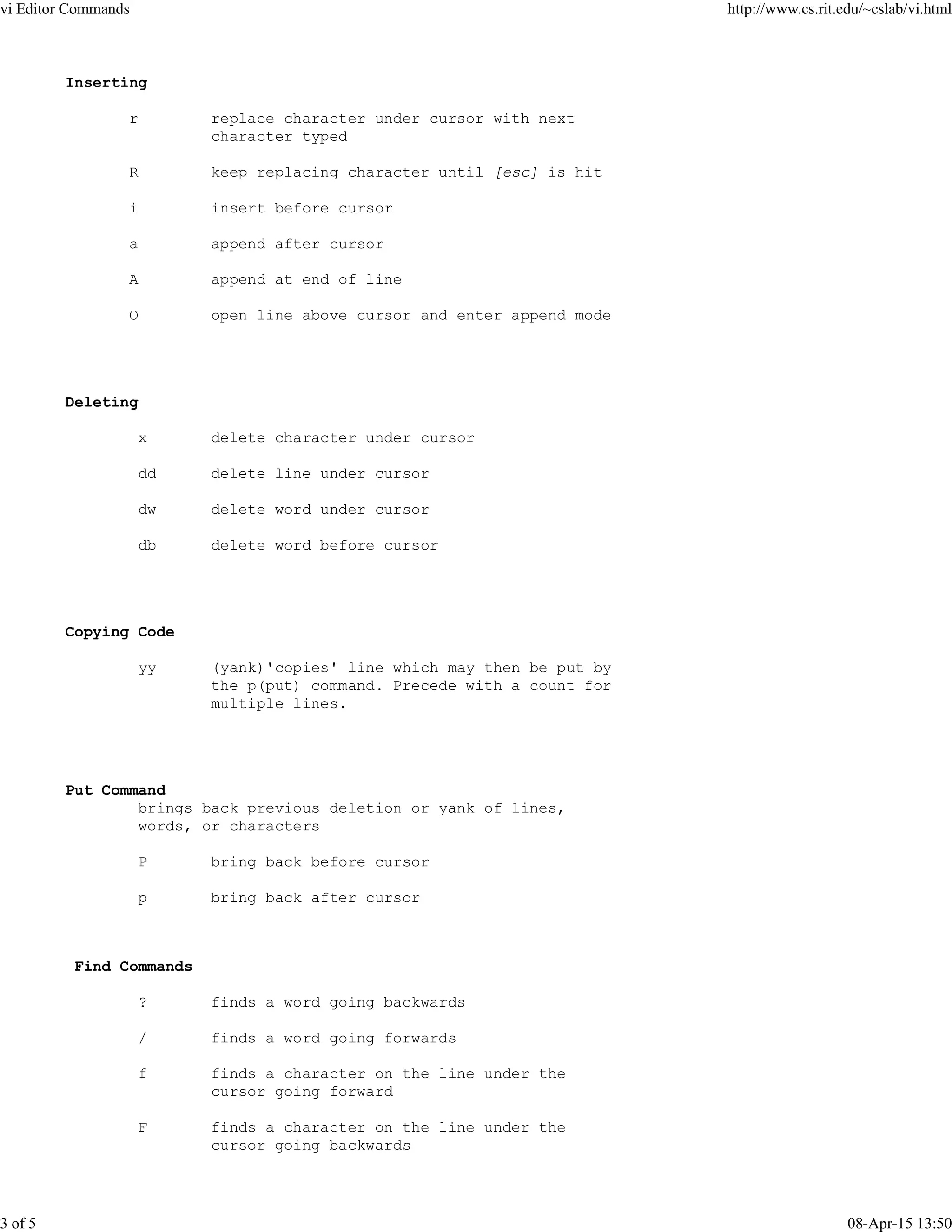 Inserting
r replace character under cursor with next
character typed
R keep replacing character until [esc] is hit
i insert before cursor
a append after cursor
A append at end of line
O open line above cursor and enter append mode
Deleting
x delete character under cursor
dd delete line under cursor
dw delete word under cursor
db delete word before cursor
Copying Code
yy (yank)'copies' line which may then be put by
the p(put) command. Precede with a count for
multiple lines.
Put Command
brings back previous deletion or yank of lines,
words, or characters
P bring back before cursor
p bring back after cursor
Find Commands
? finds a word going backwards
/ finds a word going forwards
f finds a character on the line under the
cursor going forward
F finds a character on the line under the
cursor going backwards
vi Editor Commands http://www.cs.rit.edu/~cslab/vi.html
3 of 5 08-Apr-15 13:50
 