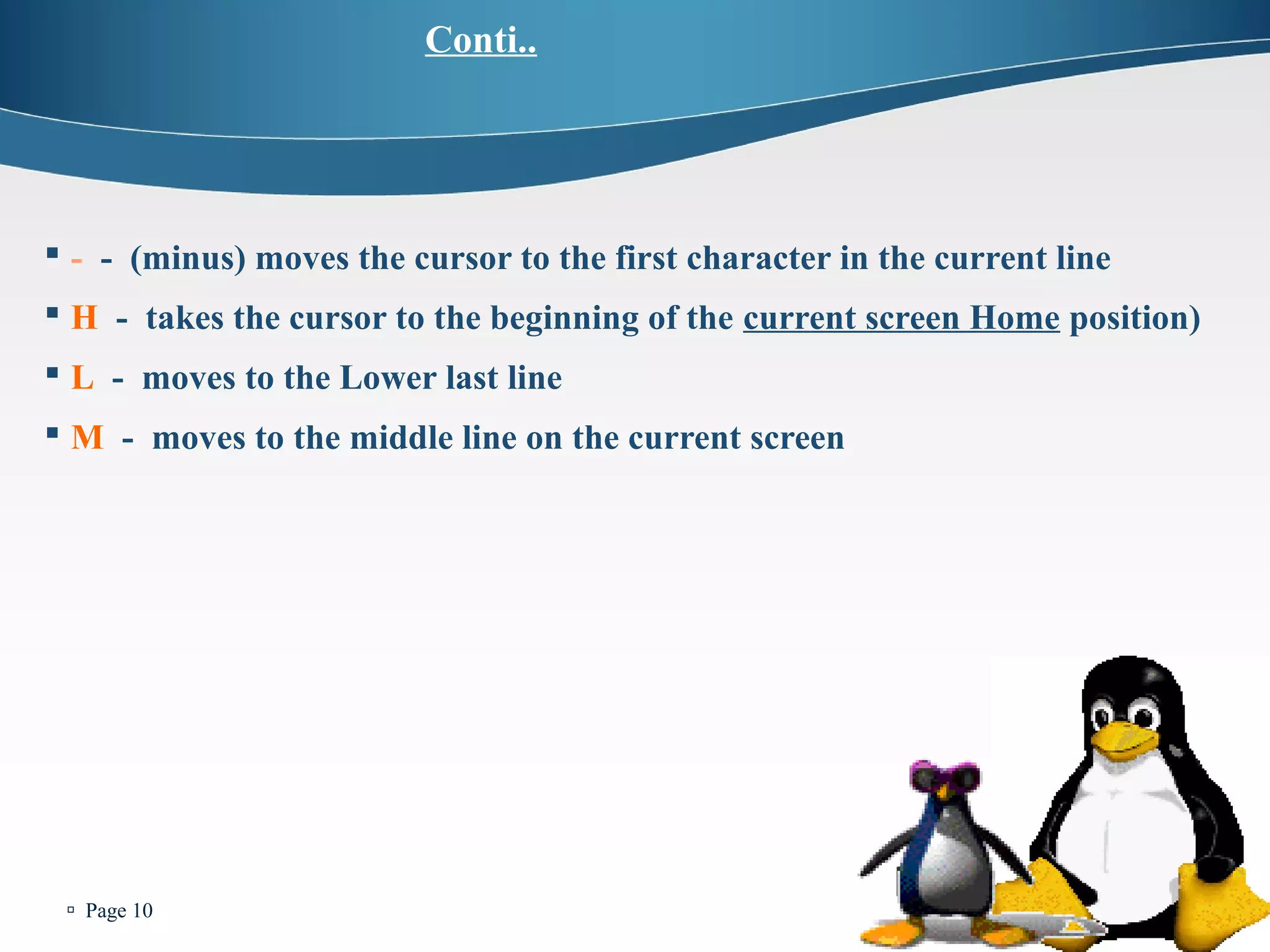  Page 10 
Conti.. 
 - - (minus) moves the cursor to the first character in the current line 
 H - takes the cursor to the beginning of the current screen Home position) 
 L - moves to the Lower last line 
 M - moves to the middle line on the current screen 
 