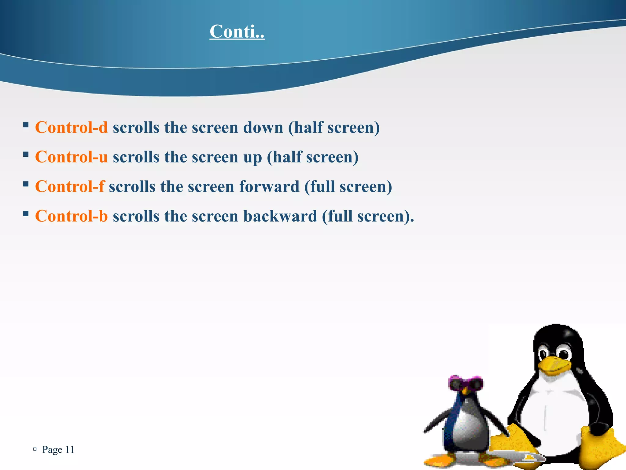  Page 11 
Conti.. 
 Control-d scrolls the screen down (half screen) 
 Control-u scrolls the screen up (half screen) 
 Control-f scrolls the screen forward (full screen) 
 Control-b scrolls the screen backward (full screen). 
 