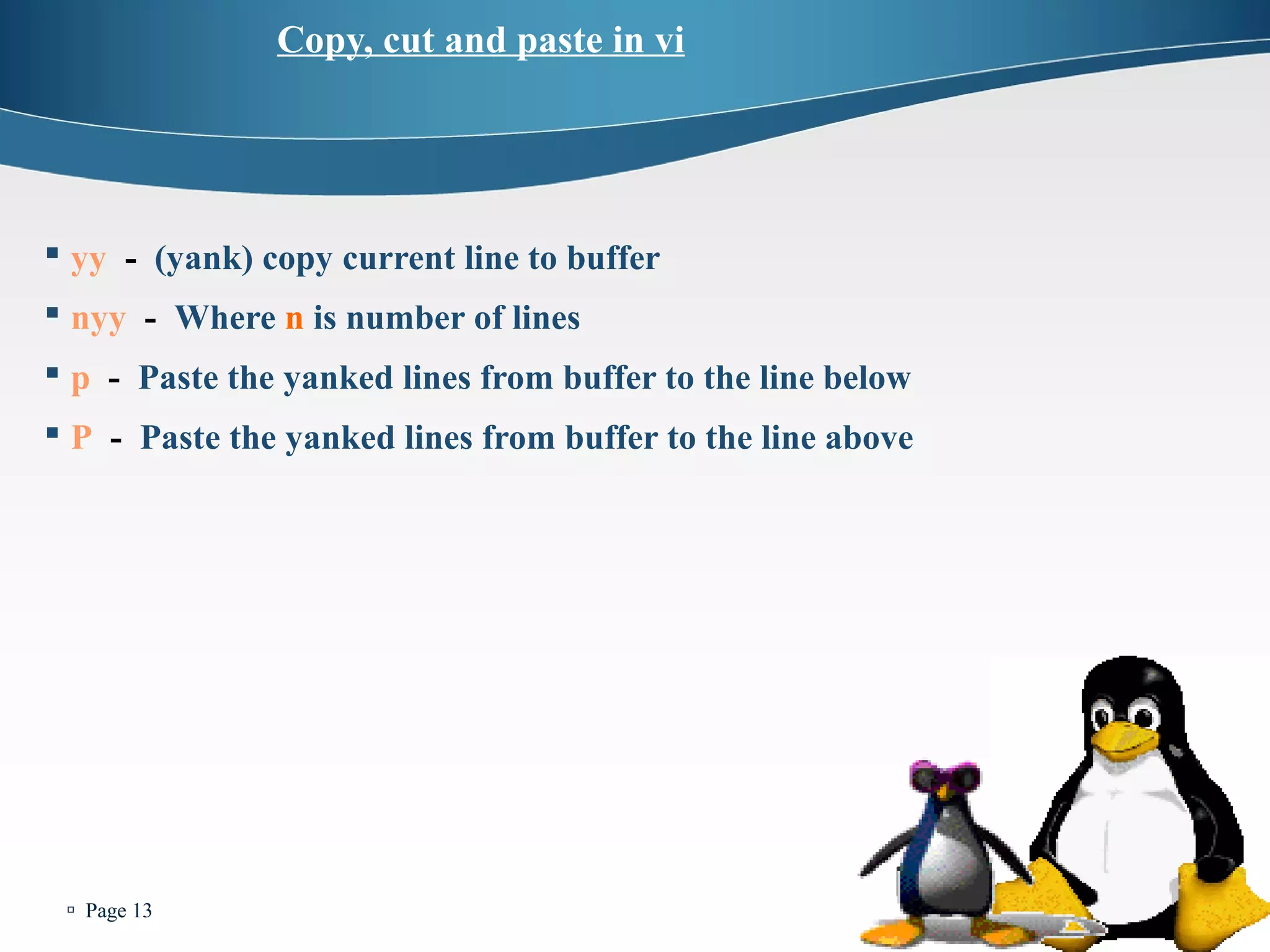  Page 13 
Copy, cut and paste in vi 
 yy - (yank) copy current line to buffer 
 nyy - Where n is number of lines 
 p - Paste the yanked lines from buffer to the line below 
 P - Paste the yanked lines from buffer to the line above 
 