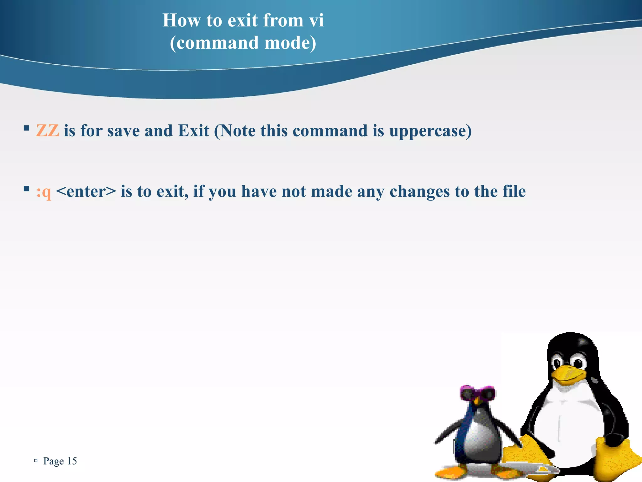  Page 15 
How to exit from vi 
(command mode) 
 ZZ is for save and Exit (Note this command is uppercase) 
 :q <enter> is to exit, if you have not made any changes to the file 
 