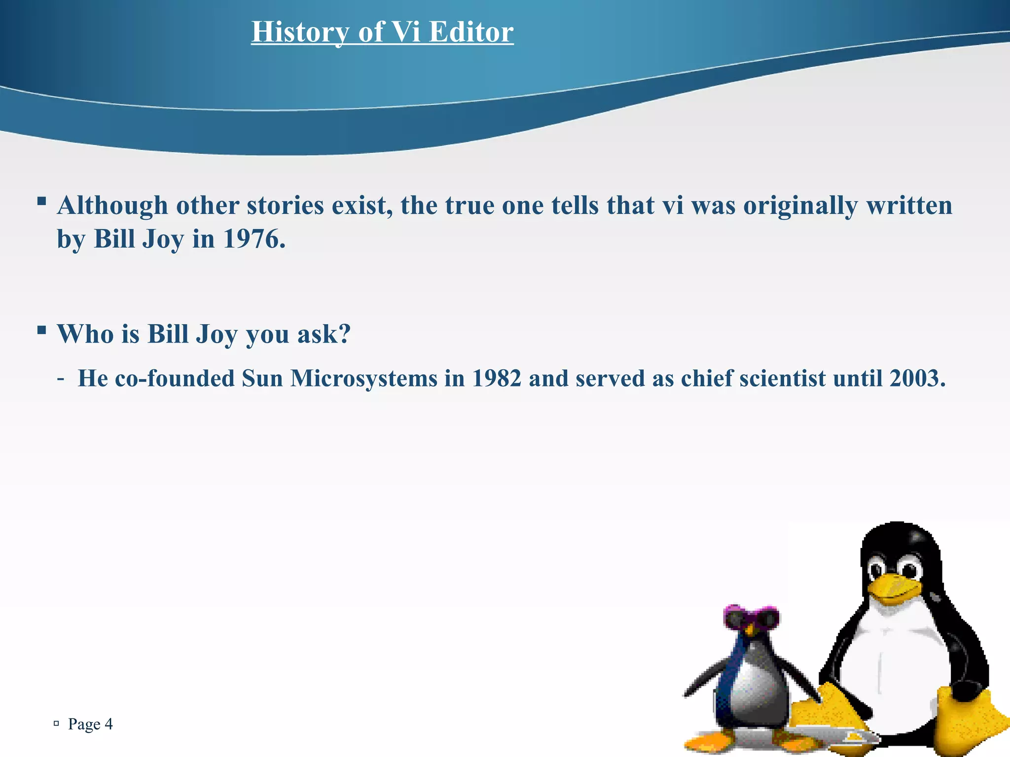  Page 4 
History of Vi Editor 
 Although other stories exist, the true one tells that vi was originally written 
by Bill Joy in 1976. 
 Who is Bill Joy you ask? 
- He co-founded Sun Microsystems in 1982 and served as chief scientist until 2003. 
 