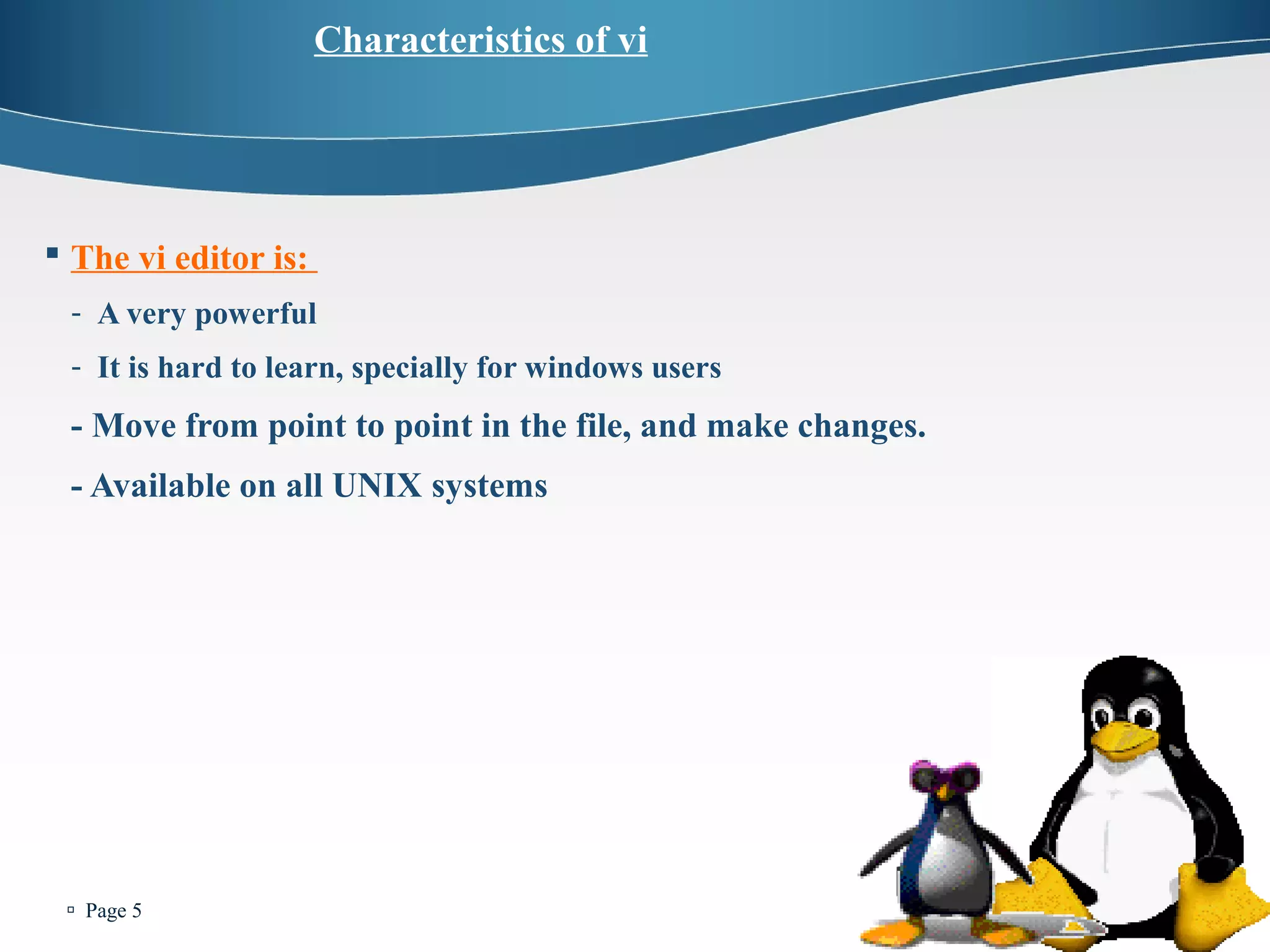  Page 5 
Characteristics of vi 
 The vi editor is: 
- A very powerful 
- It is hard to learn, specially for windows users 
- Move from point to point in the file, and make changes. 
- Available on all UNIX systems 
 