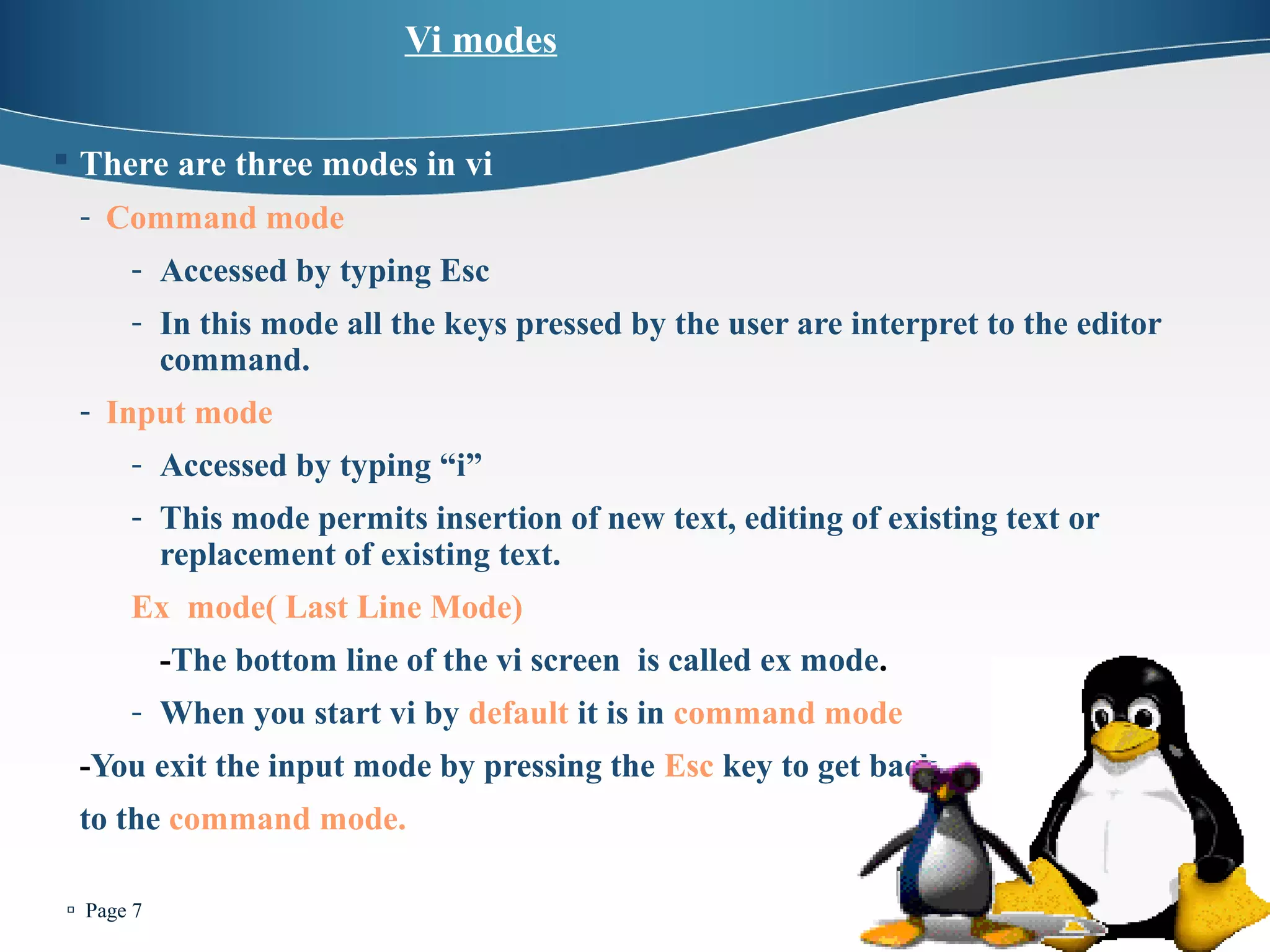  Page 7 
Vi modes 
 There are three modes in vi 
- Command mode 
- Accessed by typing Esc 
- In this mode all the keys pressed by the user are interpret to the editor 
command. 
- Input mode 
- Accessed by typing “i” 
- This mode permits insertion of new text, editing of existing text or 
replacement of existing text. 
Ex mode( Last Line Mode) 
-The bottom line of the vi screen is called ex mode. 
- When you start vi by default it is in command mode 
-You exit the input mode by pressing the Esc key to get back 
to the command mode. 
 